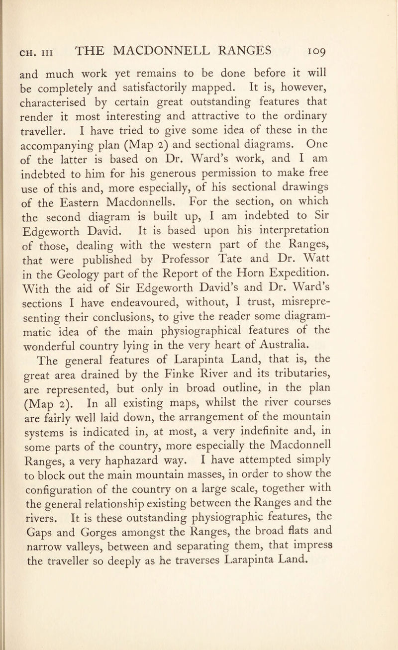 and much work yet remains to be done before it will be completely and satisfactorily mapped. It is, however, characterised by certain great outstanding features that render it most interesting and attractive to the ordinary traveller. I have tried to give some idea of these in the accompanying plan (Map 2) and sectional diagrams. One of the latter is based on Dr. Ward’s work, and I am indebted to him for his generous permission to make free use of this and, more especially, of his sectional drawings of the Eastern Macdonnells. For the section, on which the second diagram is built up, I am indebted to Sir Edgeworth David. It is based upon his interpretation of those, dealing with the western part of the Ranges, that were published by Professor Tate and Dr. Watt in the Geology part of the Report of the Horn Expedition. With the aid of Sir Edgeworth David’s and Dr. Ward’s sections I have endeavoured, without, I trust, misrepre¬ senting their conclusions, to give the reader some diagram¬ matic idea of the main physiographical features of the wonderful country lying in the very heart of Australia. The general features of Larapinta Land, that is, the great area drained by the Finke River and its tributaries, are represented, but only in broad outline, in the plan (Map 2). In all existing maps, whilst the river courses are fairly well laid down, the arrangement of the mountain systems is indicated in, at most, a very indefinite and, in some parts of the country, more especially the Macdonnell Ranges, a very haphazard way. I have attempted simply to block out the main mountain masses, in order to show the configuration of the country on a large scale, together with the general relationship existing between the Ranges and the rivers. It is these outstanding physiographic features, the Gaps and Gorges amongst the Ranges, the broad flats and narrow valleys, between and separating them, that impress the traveller so deeply as he traverses Larapinta Land.
