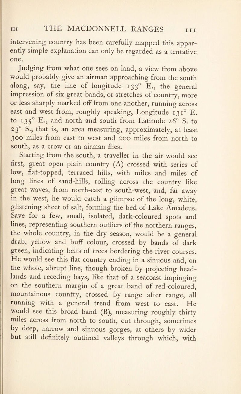 111 intervening country has been carefully mapped this appar¬ ently simple explanation can only be regarded as a tentative one. Judging from what one sees on land, a view from above would probably give an airman approaching from the south along, say, the line of longitude 1330 E., the general impression of six great bands, or stretches of country, more or less sharply marked off from one another, running across east and west from, roughly speaking, Longitude 1310 E. to 1350 E., and north and south from Latitude 26° S. to 23° S., that is, an area measuring, approximately, at least 300 miles from east to west and 200 miles from north to south, as a crow or an airman flies. Starting from the south, a traveller in the air would see first, great open plain country (A) crossed with series of low, flat-topped, terraced hills, with miles and miles of long lines of sand-hills, rolling across the country like great waves, from north-east to south-west, and, far away in the west, he would catch a glimpse of the long, white, glistening sheet of salt, forming the bed of Lake Amadeus. Save for a few, small, isolated, dark-coloured spots and lines, representing southern outliers of the northern ranges, the whole country, in the dry season, would be a general drab, yellow and buff colour, crossed by bands of dark green, indicating belts of trees bordering the river courses. He would see this flat country ending in a sinuous and, on the whole, abrupt line, though broken by projecting head¬ lands and receding bays, like that of a seacoast impinging on the southern margin of a great band of red-coloured, mountainous country, crossed by range after range, all running with a general trend from west to east. He would see this broad band (B), measuring roughly thirty miles across from north to south, cut through, sometimes by deep, narrow and sinuous gorges, at others by wider but still definitely outlined valleys through which, with