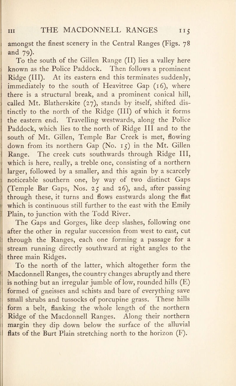 ”5 'i I: 1 [; f| i amongst the finest scenery in the Central Ranges (Figs. 78 and 79). To the south of the Gillen Range (II) lies a valley here known as the Police Paddock. Then follows a prominent Ridge (III). At its eastern end this terminates suddenly, immediately to the south of Heavitree Gap (16), where there is a structural break, and a prominent conical hill, called Mt. Blatherskite (27), stands by itself, shifted dis¬ tinctly to the north of the Ridge (HI) of which it forms the eastern end. Travelling westwards, along the Police Paddock, which lies to the north of Ridge III and to the south of Mt. Gillen, Temple Bar Creek is met, flowing down from its northern Gap (No. 15) in the Mt. Gillen Range. The creek cuts southwards through Ridge III, which is here, really, a treble one, consisting of a northern larger, followed by a smaller, and this again by a scarcely noticeable southern one, by way of two distinct Gaps (Temple Bar Gaps, Nos. 25 and 26), and, after passing through these, it turns and flows eastwards along the flat which is continuous still further to the east with the Emily Plain, to junction with the Todd River. The Gaps and Gorges, like deep slashes, following one after the other in regular succession from west to east, cut through the Ranges, each one forming a passage for a stream running directly southward at right angles to the three main Ridges. To the north of the latter, which altogether form the Macdonnell Ranges, the country changes abruptly and there is nothing but an irregular jumble of low, rounded hills (E) formed of gneisses and schists and bare of everything save small shrubs and tussocks of porcupine grass. These hills form a belt, flanking the whole length of the northern Ridge of the Macdonnell Ranges. Along their northern margin they dip down below the surface of the alluvial flats of the Burt Plain stretching north to the horizon (F).