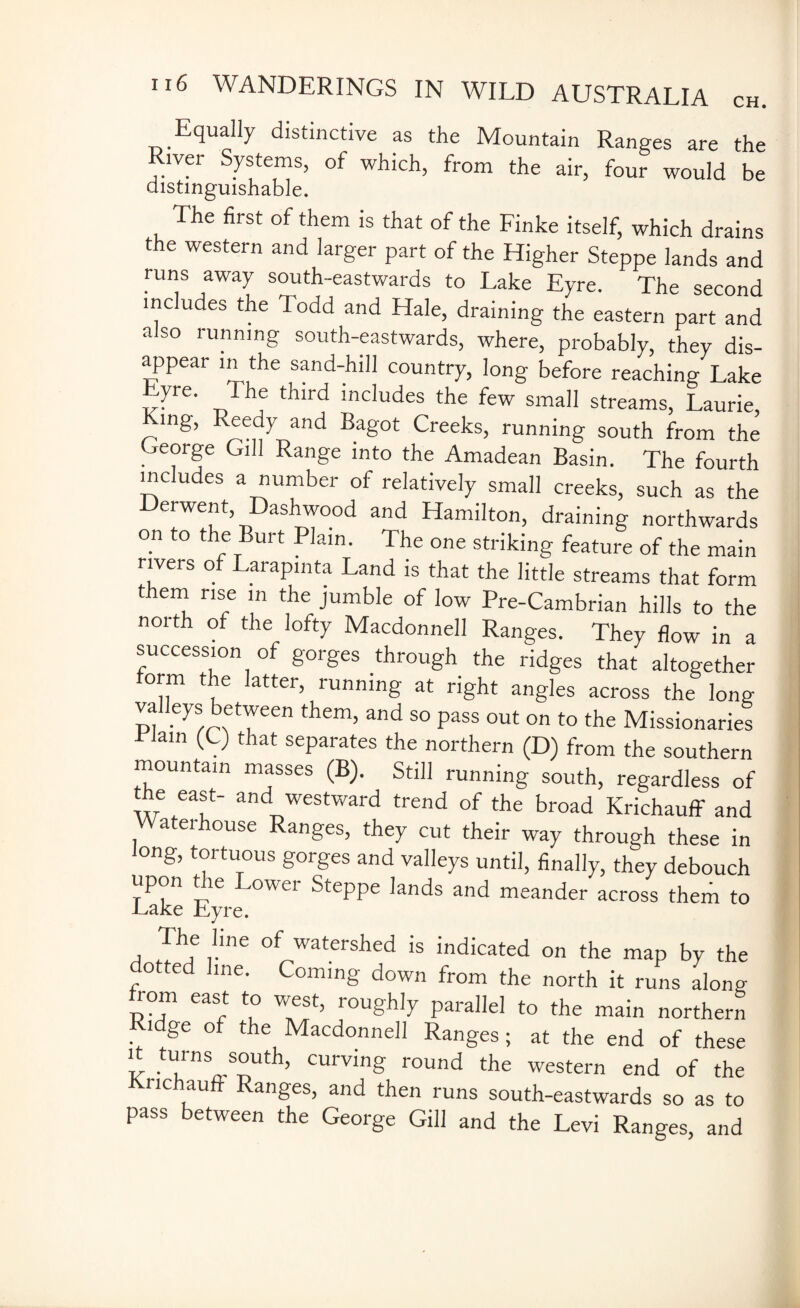Equally distinctive as the Mountain Ranges are the air, four would be distinguishable. The first of them is that of the Finke itself, which drains the western and larger part of the Higher Steppe lands and runs away south-eastwards to Lake Eyre. The second inc udes the Todd and Hale, draining the eastern part and also running south-eastwards, where, probably, they dis- appear in the sand-hill country, long before reaching Lake Ve' The third lncludes the few small streams, Laurie, mg, Reedy and Bagot Creeks, running south from the George Gill Range into the Amadean Basin. The fourth includes a number of relatively small creeks, such as the Derwent, Dashwood and Hamilton, draining northwards on to the Burt Plain. The one striking feature of the main rivers of Larapinta Land is that the little streams that form them rise m the jumble of low Pre-Cambrian hills to the north of the lofty Macdonnell Ranges. They flow in a succession of gorges through the ridges that altogether form the latter, running at right angles across the long valleys between them, and so pass out on to the Missionaries lain <-9 that separates the northern (D) from the southern mountain masses (B). Still running south, regardless of the east- and westward trend of the broad Krichauff and Waterhouse Ranges, they cut their way through these in long, tortuous gorges and valleys until, finally, they debouch upon the Lower Steppe lands and meander across them to .Lake Lyre. The line of watershed is indicated on the map by the dotted line. Coming down from the north it runs along from east to west, roughly parallel to the main northern i ge of the Macdonnell Ranges; at the end of these ' .tU™9S°Uth’ curving r°und the western end of the nc au anges, and then runs south-eastwards so as to pass between the George Gill and the Levi Ranges, and