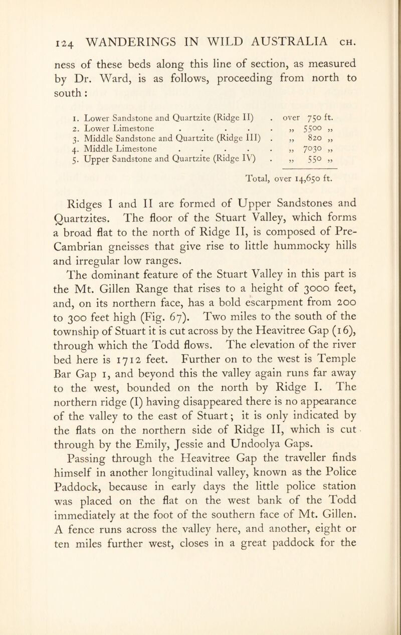 ness of these beds along this line of section, as measured by Dr. Ward, is as follows, proceeding from north to south : 1. Lower Sandstone and Quartzite (Ridge II) . over 750 ft. 2. Lower Limestone ...... 55°° 3. Middle Sandstone and Quartzite (Ridge III) . „ 820 „ 4. Middle Limestone ...... 7°3° >> 5. Upper Sandstone and Quartzite (Ridge IV) . „ 550 „ Total, over 14,650 ft. Ridges I and II are formed of Upper Sandstones and Quartzites. The floor of the Stuart Valley, which forms a broad flat to the north of Ridge II, is composed of Pre- Cambrian gneisses that give rise to little hummocky hills and irregular low ranges. The dominant feature of the Stuart Valley in this part is the Mt. Gillen Range that rises to a height of 3000 feet, and, on its northern face, has a bold escarpment from 200 to 300 feet high (Fig. 67). Two miles to the south of the township of Stuart it is cut across by the Heavitree Gap (16), through which the Todd flows. The elevation of the river bed here is 1712 feet. Further on to the west is Temple Bar Gap 1, and beyond this the valley again runs far away to the west, bounded on the north by Ridge I. The northern ridge (I) having disappeared there is no appearance of the valley to the east of Stuart; it is only indicated by the flats on the northern side of Ridge II, which is cut through by the Emily, Jessie and Undoolya Gaps. Passing through the Heavitree Gap the traveller finds himself in another longitudinal valley, known as the Police Paddock, because in early days the little police station was placed on the flat on the west bank of the Todd immediately at the foot of the southern face of Mt. Gillen. A fence runs across the valley here, and another, eight or ten miles further west, closes in a great paddock for the
