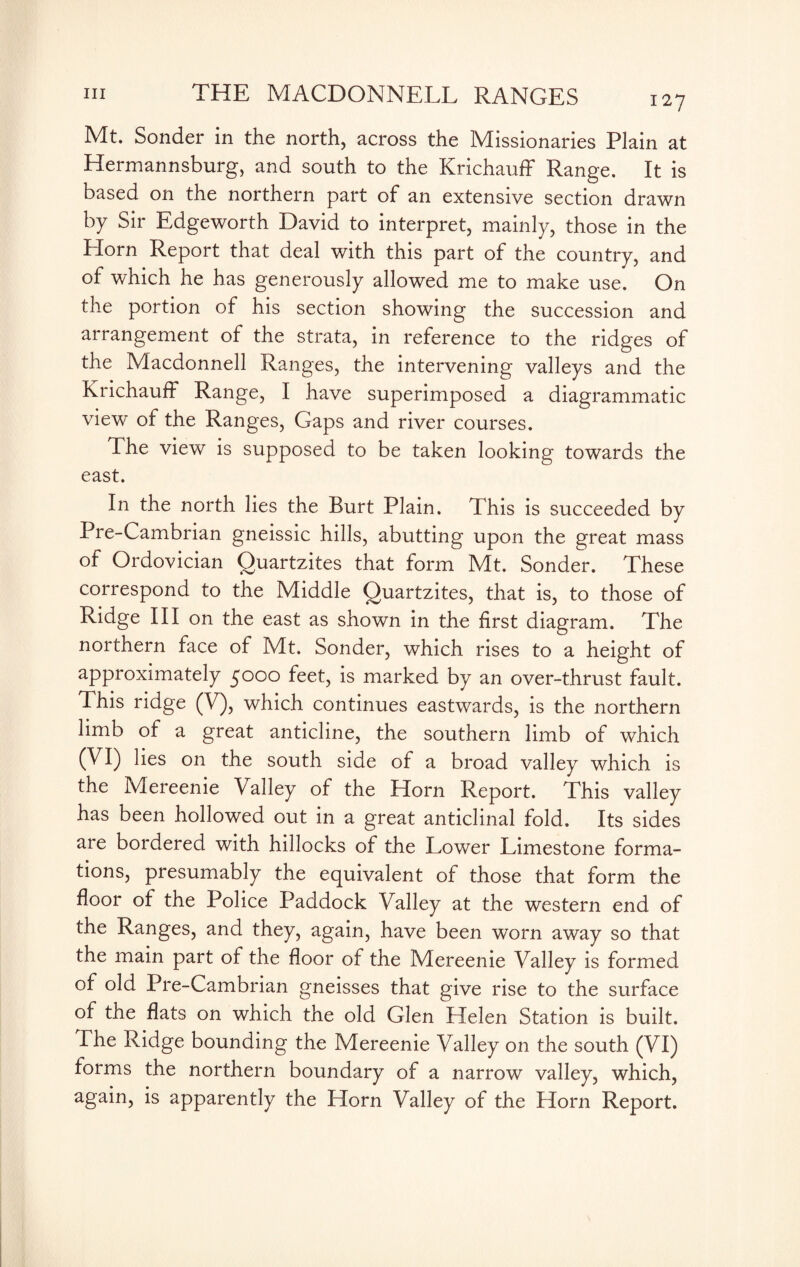 Mt. Sonder in the north, across the Missionaries Plain at Hermannsburg, and south to the Krichauff Range. It is based on the northern part of an extensive section drawn by Sir Edgeworth David to interpret, mainly, those in the Horn Report that deal with this part of the country, and of which he has generously allowed me to make use. On the portion of his section showing the succession and arrangement of the strata, in reference to the ridges of the Macdonnell Ranges, the intervening valleys and the Krichauff Range, I have superimposed a diagrammatic view of the Ranges, Gaps and river courses. The view is supposed to be taken looking towards the east. In the north lies the Burt Plain. This is succeeded by Pre-Cambrian gneissic hills, abutting upon the great mass of Ordovician Quartzites that form Mt. Sonder. These correspond to the Middle Quartzites, that is, to those of Ridge III on the east as shown in the first diagram. The northern face of Mt. Sonder, which rises to a height of approximately 5000 feet, is marked by an over-thrust fault. This ridge (V), which continues eastwards, is the northern limb of a great anticline, the southern limb of which (VI) lies on the south side of a broad valley which is the Mereenie Valley of the Horn Report. This valley has been hollowed out in a great anticlinal fold. Its sides are bordered with hillocks of the Lower Limestone forma¬ tions, presumably the equivalent of those that form the floor of the Police Paddock Valley at the western end of the Ranges, and they, again, have been worn away so that the main part of the floor of the Mereenie Valley is formed of old Pre-Cambrian gneisses that give rise to the surface of the flats on which the old Glen Helen Station is built, lhe Ridge bounding the Mereenie Valley on the south (VI) forms the northern boundary of a narrow valley, which, again, is apparently the Horn Valley of the Horn Report.
