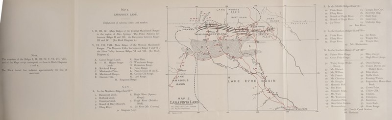 Note. The numbers of the Ridges I, II, III, IV, V, VI, \ II, \ III, and of the Gaps 2—31 correspond to those in Block Diagrams 1 and 2. The Black dotted line indicates approximately the line of watershed. Map 2. LARAPINTA LAND. Explanation of reference letters and numbers. I, II, III, IV. Main Ridges of the Central Macdonnell Ranges in the region of Alice Springs. The Police Paddock lies between Ridges II and III; the Racecourse between Ridges III and IV. (See Block Diagram 1.) V, VI, VII, VIII. Main Ridges of the Western Macdonnell Ranges. The Mereenie Valley lies between Ridges V and VI ; the Horn Valley between Ridges VI and VII. (See Block Diagram 2.) A. Lower Steppe Lands. F. Burt Plain. B. — O. Higher Steppe G. Waterhouse Range. Lands. H. Ooraminna Range. B. Krichauff Range. K. James Range. C. Missionaries Plain. L. Plain between H and D. Macdonnell Ranges. M. George Gill Range. E. Gneissic Hills. N. Levi Range. 0. Fergusson Range. Gaps A. In the Northern Ridges (land V) 1. Davenport Creek. 2. Redbank Creek. 3. Ormiston Creek. 4. Branch of Ellery River (?) 5. Ellery River. 6. Hugh River (Spencer Gorge). 7. Hugh River (Brinkley Bluff). 8. Jay River (Mt. Conway). 9. Simpson Gap. B. In the Middle Ridges (II and YD — 10. Finke River. 15- Temple Bar Gap. 11. Ellery River. 16. Heavitree Gap. 12. Branch of Hugh River. 17- Emily Gap. 13- Branch of Hugh River. 18. Jessie Gap. 14- Jay River. *9- Undoolva Gap. C. 21 22 23 20. Ross River. In the Southern Ridges (III andVIII Finke River. 24. Jay River. Ellery River. 25. Temple Bar. Hugh River. 26. Temple Bar. 27. Mt. Blatherskite. D. In the Southern Ranges (IVand VIII) — 28. Palmer River Gorge. 3°. Ellery Gorge. 29. Great Finke Gorge. 3i- Hugh River Gorge. 32. Wigley Gorge (Todd 46. Owen Springs. River). 47- Tempe Downs and 33. Mt. Edward. Walker River. 34. Mt. William. 48. Palm Creek. 35. Mt. Francis. 49. Ilpilla Creek. 36. Mt. Chewings. 5°. Running Waters. 37. Mt. Heuglin. 5i- Engoordina, Horse-; 38. Mereenie Bluff. Bend. 39. Pine Point. 52- Crown Point. 40. Winnall’s Ridge. S3- Yellow Cliff. 41. Mt. Watt. 54- Undiara. 42. Mt. Townsend. 55- Unterpata. 43. Chambers Pillar. 56. Kurtitina. 44. Glen Helen Station. 57- Ayers Rock. 45. Hermannsburg. 58. Gosse Range. 59. Love’s Creek Station.