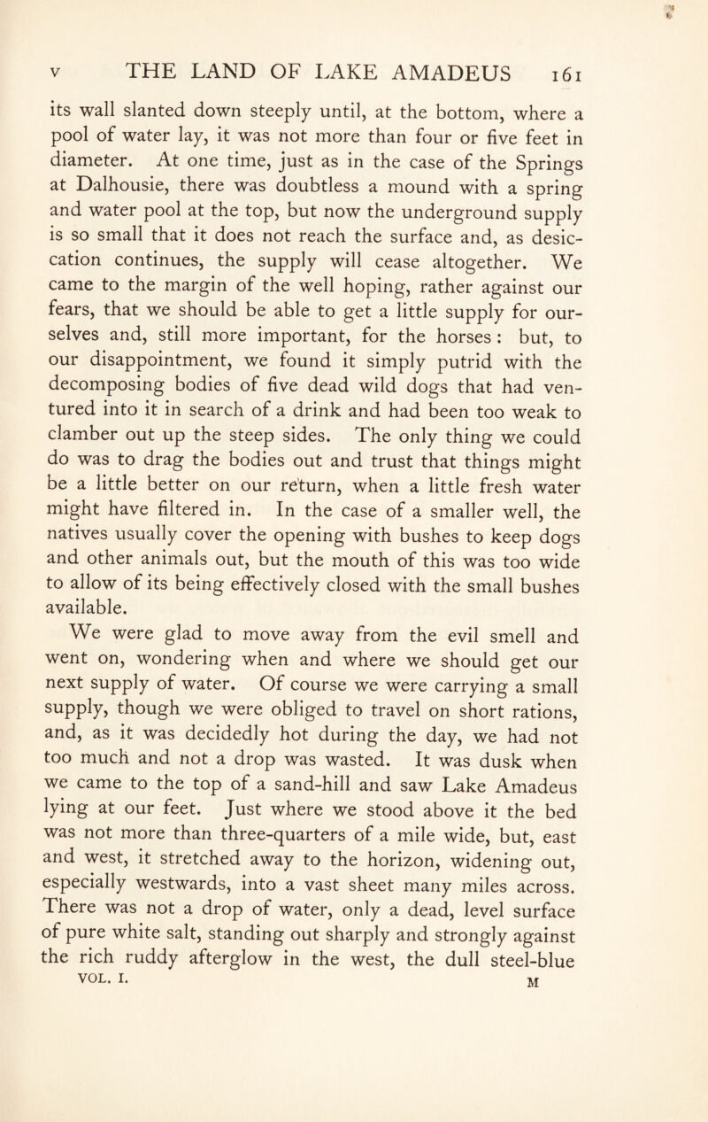 • 'll a v THE LAND OF LAKE AMADEUS 161 its wall slanted down steeply until, at the bottom, where a pool of water lay, it was not more than four or five feet in diameter. At one time, just as in the case of the Springs at Dalhousie, there was doubtless a mound with a spring and water pool at the top, but now the underground supply is so small that it does not reach the surface and, as desic¬ cation continues, the supply will cease altogether. We came to the margin of the well hoping, rather against our fears, that we should be able to get a little supply for our¬ selves and, still more important, for the horses : but, to our disappointment, we found it simply putrid with the decomposing bodies of five dead wild dogs that had ven¬ tured into it in search of a drink and had been too weak to clamber out up the steep sides. The only thing we could do was to drag the bodies out and trust that things might be a little better on our return, when a little fresh water might have filtered in. In the case of a smaller well, the natives usually cover the opening with bushes to keep dogs and other animals out, but the mouth of this was too wide to allow of its being effectively closed with the small bushes available. We were glad to move away from the evil smell and went on, wondering when and where we should get our next supply of water. Of course we were carrying a small supply, though we were obliged to travel on short rations, and, as it was decidedly hot during the day, we had not too much and not a drop was wasted. It was dusk when we came to the top of a sand-hill and saw Lake Amadeus lying at our feet. Just where we stood above it the bed was not more than three-quarters of a mile wide, but, east and west, it stretched away to the horizon, widening out, especially westwards, into a vast sheet many miles across. There was not a drop of water, only a dead, level surface of pure white salt, standing out sharply and strongly against the rich ruddy afterglow in the west, the dull steel-blue