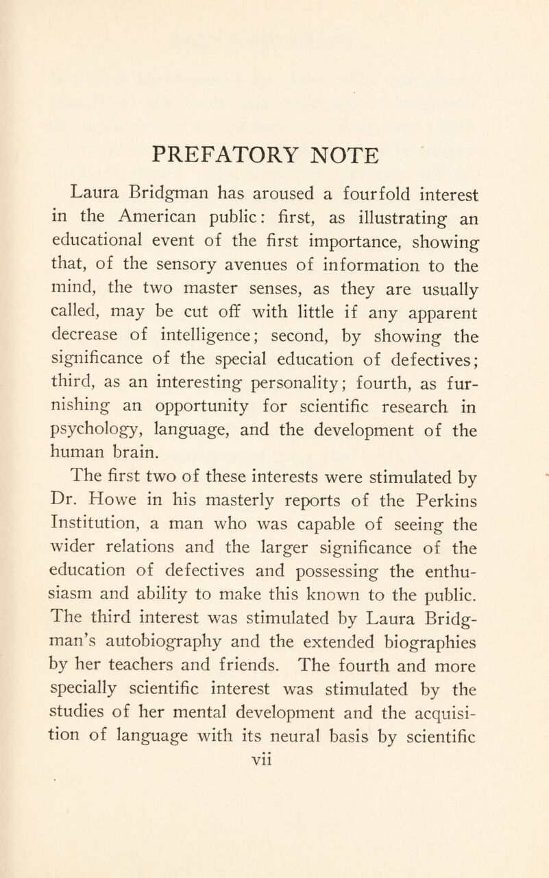 PREFATORY NOTE Laura Bridgman has aroused a fourfold interest in the American public: first, as illustrating an educational event of the first importance, showing that, of the sensory avenues of information to the mind, the two master senses, as they are usually called, may be cut off with little if any apparent decrease of intelligence; second, by showing the significance of the special education of defectives; third, as an interesting personality; fourth, as fur¬ nishing an opportunity for scientific research in psychology, language, and the development of the human brain. The first two of these interests were stimulated by Dr. Howe in his masterly reports of the Perkins Institution, a man who was capable of seeing the wider relations and the larger significance of the education of defectives and possessing the enthu¬ siasm and ability to make this known to the public. The third interest was stimulated by Laura Bridg¬ man’s autobiography and the extended biographies by her teachers and friends. The fourth and more specially scientific interest was stimulated by the studies of her mental development and the acquisi¬ tion of language with its neural basis by scientific • • Vll