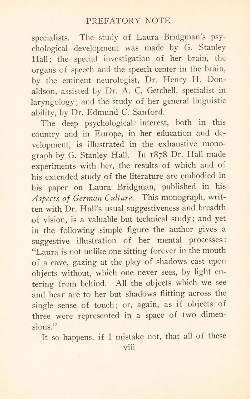 specialists. The study of Laura Bridgman's psy¬ chological development was made by G. Stanley Hall; the special investigation of her brain, the organs of speech and the speech center in the brain, by the eminent neurologist, Dr. Henry H. Don¬ aldson, assisted by Dr. A. C. Getchell, specialist in laryngology; and the study of her general linguistic ability, by Dr. Edmund C. Sanford. The deep psychological interest, both in this country and in Europe, in her education and de¬ velopment, is illustrated in the exhaustive mono¬ graph by G. Stanley Hall. In 1878 Dr. Hall made experiments with her, the results of which and of his extended study of the literature are embodied in his paper on Laura Bridgman, published in his Aspects of German Culture. This monograph, writ¬ ten with Dr. Hall’s usual suggestiveness and breadth of vision, is a valuable but technical study; and yet in the following simple figure the author gives a suggestive illustration of her mental processes: “Laura is not unlike one sitting forever in the mouth of a cave, gazing at the play of shadows cast upon objects without, which one never sees, by light en¬ tering from behind. All the objects which we see and hear are to her but shadows flitting across the single sense of touch; or, again, as if objects of three were represented in a space of two dimen¬ sions.” It so happens, if I mistake not, that all of these • • • Vlll