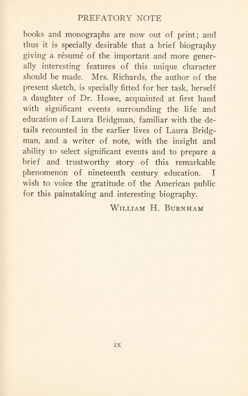 books and monographs are now out of print; and thus it is specially desirable that a brief biography giving a resume of the important and more gener¬ ally interesting features of this unique character should be made. Mrs. Richards, the author of the present sketch, is specially fitted for her task, herself a daughter of Dr. Howe, acquainted at first hand with significant events surrounding the life and education of Laura Bridgman, familiar with the de¬ tails recounted in the earlier lives of Laura Bridg¬ man, and a writer of note, with the insight and ability to select significant events and to prepare a brief and trustworthy story of this remarkable phenomenon of nineteenth century education. I wish to voice the gratitude of the American public for this painstaking and interesting biography. William H. Burnham