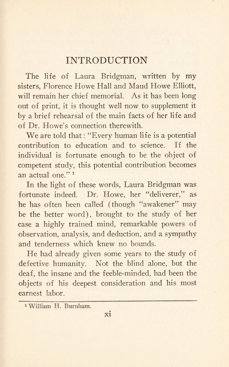 INTRODUCTION The life of Laura Bridgman, written by my sisters, Florence Howe Hall and Maud Howe Elliott, will remain her chief memorial. As it has been long out of print, it is thought well now to supplement it by a brief rehearsal of the main facts of her life and of Dr. Howe’s connection therewith. We are told that: ‘‘Every human life is a potential contribution to education and to science. If the individual is fortunate enough to be the object of competent study, this potential contribution becomes an actual one.” 1 In the light of these words, Laura Bridgman was fortunate indeed. Dr. Howe, her “deliverer,” as he has often been called (though “awakener” may be the better word), brought to the study of her case a highly trained mind, remarkable powers of observation, analysis, and deduction, and a sympathy and tenderness which knew no bounds. He had already given some years to the study of defective humanity. Not the blind alone, but the deaf, the insane and the feeble-minded, had been the objects of his deepest consideration and his most earnest labor. 1 William H. Burnham.