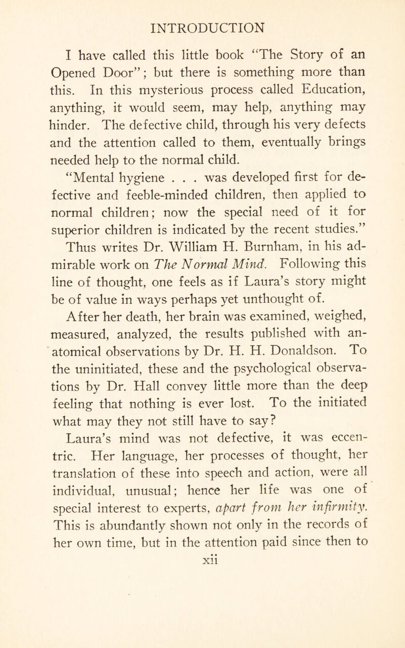 I have called this little book ‘'The Story of an Opened Door”; but there is something more than this. In this mysterious process called Education, anything, it would seem, may help, anything may hinder. The defective child, through his very defects and the attention called to them, eventually brings needed help to the normal child. “Mental hygiene . . . was developed first for de¬ fective and feeble-minded children, then applied to normal children; now the special need of it for superior children is indicated by the recent studies.” Thus writes Dr. William H. Burnham, in his ad¬ mirable work on The Normal Mind. Following this line of thought, one feels as if Laura’s story might be of value in ways perhaps yet unthought of. After her death, her brain was examined, weighed, measured, analyzed, the results published with an¬ atomical observations by Dr. H. H. Donaldson. To the uninitiated, these and the psychological observa¬ tions by Dr. Hall convey little more than the deep feeling that nothing is ever lost. To the initiated what may they not still have to say? Laura’s mind was not defective, it was eccen¬ tric. Her language, her processes of thought, her translation of these into speech and action, were all individual, unusual; hence her life was one of special interest to experts, apart from her infirmity. This is abundantly shown not only in the records of her own time, but in the attention paid since then to