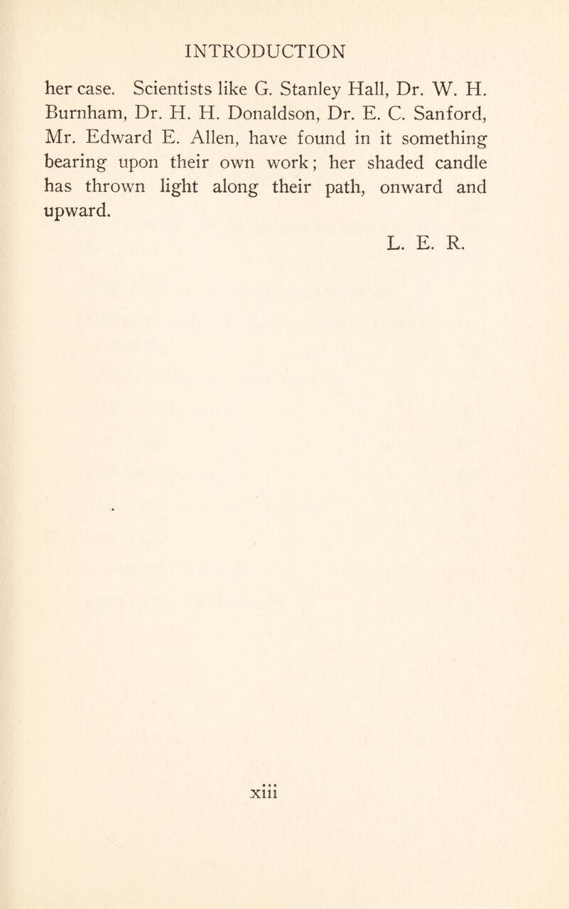 her case. Scientists like G. Stanley Hall, Dr. W. H. Burnham, Dr. H. H. Donaldson, Dr. E. C. Sanford, Mr. Edward E. Allen, have found in it something bearing upon their own work; her shaded candle has thrown light along their path, onward and upward. L. E. R. xm