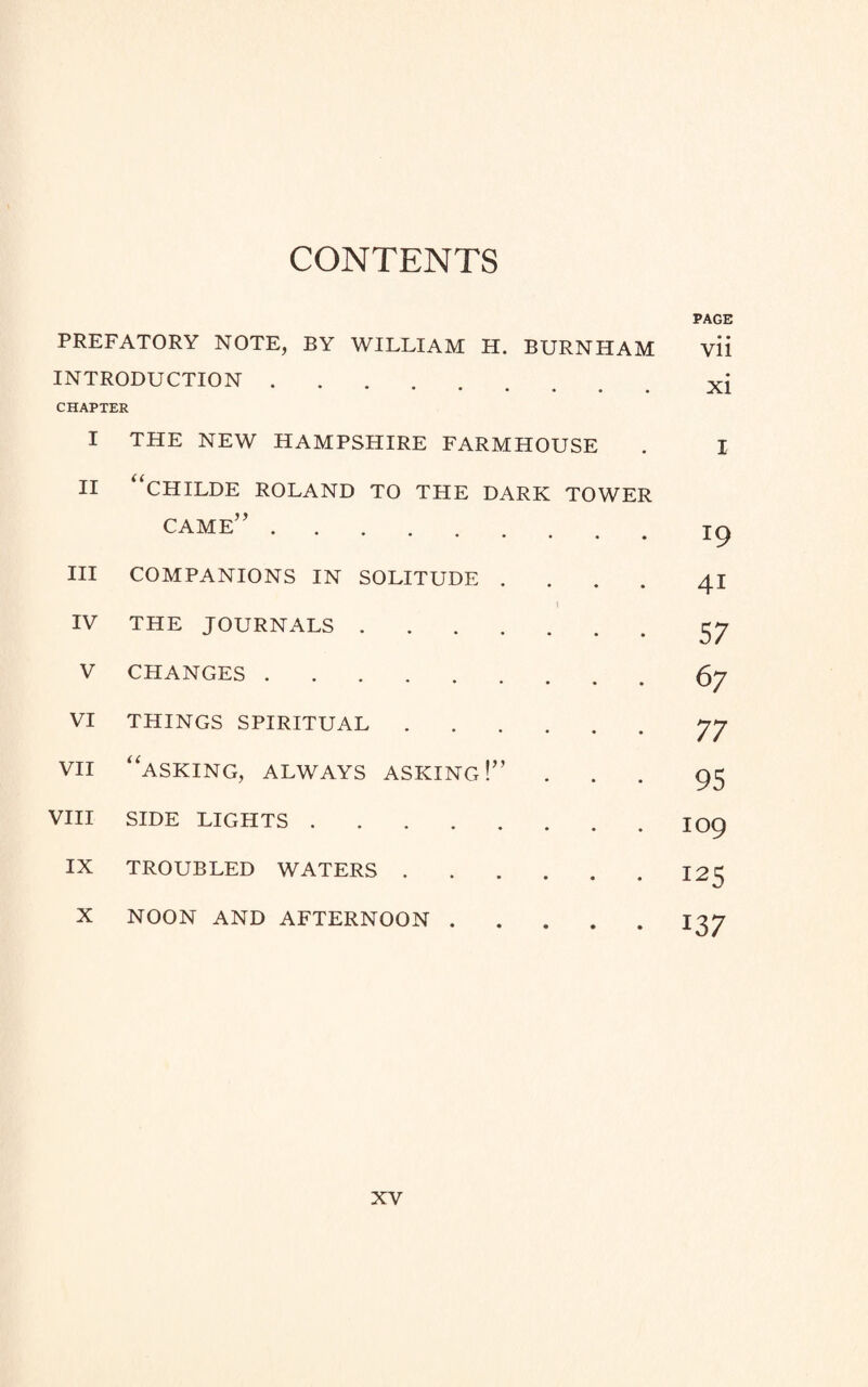 CONTENTS PAGE PREFATORY NOTE, BY WILLIAM H. BURNHAM vii INTRODUCTION.. xj CHAPTER I THE NEW HAMPSHIRE FARMHOUSE I II “CHILDE ROLAND TO THE DARK TOWER came”. • # T9 III COMPANIONS IN SOLITUDE . • * 41 IV THE JOURNALS . • • 57 V CHANGES. • • 67 VI THINGS SPIRITUAL .... • • 77 VII “asking, always asking!” • • 95 VIII SIDE LIGHTS. • • 109 IX TROUBLED WATERS .... • • 125 X NOON AND AFTERNOON . • • 137
