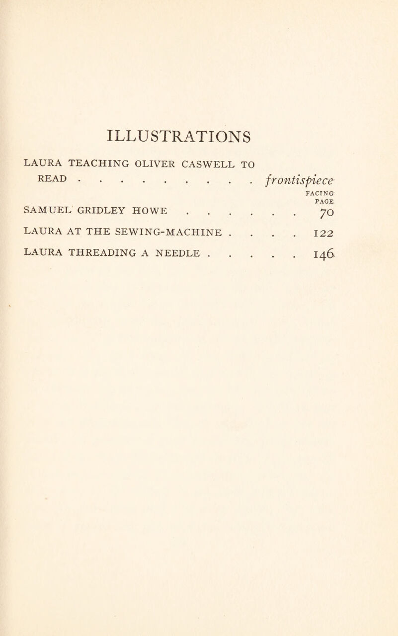 ILLUSTRATIONS LAURA TEACHING OLIVER CASWELL TO READ. SAMUEL GRIDLEY HOWE . LAURA AT THE SEWING-MACHINE . LAURA THREADING A NEEDLE . frontispiece FACING PAGE ‘ • 70 122 I46