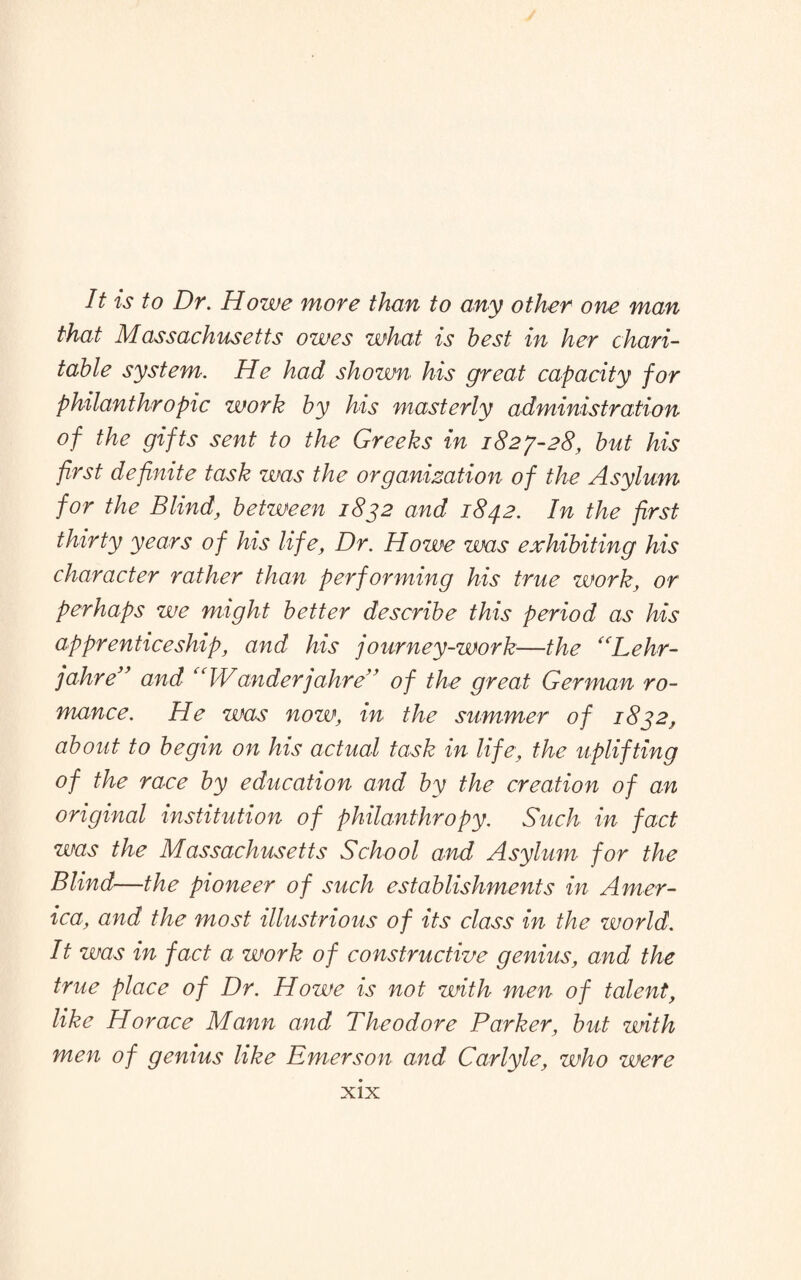 It is to Dr. Howe more than to any other one man that Massachusetts owes what is best in her chari¬ table system. He had shown his great capacity for philanthropic work by his masterly administration of the gifts sent to the Greeks in 1827-28, but his first definite task was the organization of the Asylum for the Blind, between 1872 and 1842. In the first thirty years of his life, Dr. Howe was exhibiting his character rather than performing his true work, or perhaps we might better describe this period as his apprenticeship, and his journey-work—the “Lehr- jahre” and “Wanderjahre” of the great German ro¬ mance. He was now, in the summer of 1832, about to begin on his actual task in life, the uplifting of the race by education and by the creation of an original institution of philanthropy. Such in fact was the Massachusetts School and Asylum for the Blind—the pioneer of such establishments in Amer¬ ica, and the most illustrious of its class in the world. It was in fact a work of constructive genius, and the true place of Dr. Howe is not with men of talent, like Horace Mann and Theodore Parker, but with men of genius like Emerson and Carlyle, who were