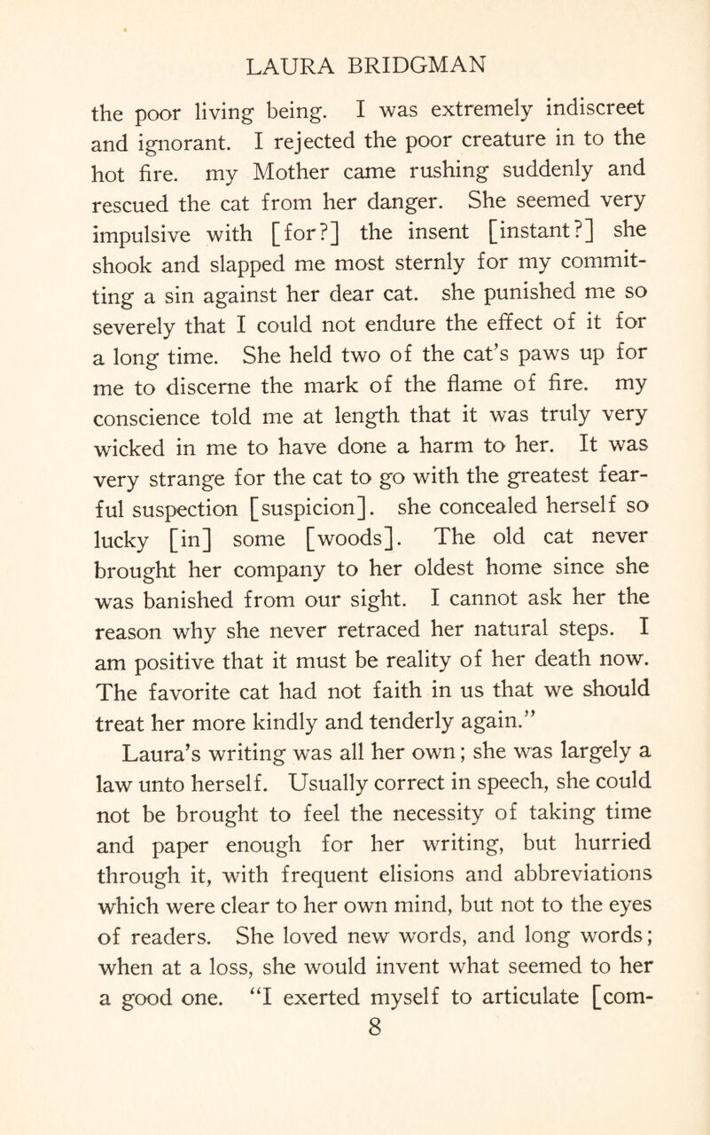 the poor living being. I was extremely indiscreet and ignorant. I rejected the poor creature in to the hot fire, my Mother came rushing suddenly and rescued the cat from her danger. She seemed very impulsive with [for?] the insent [instant?] she shook and slapped me most sternly for my commit¬ ting a sin against her dear cat. she punished me so severely that I could not endure the effect of it for a long time. She held two of the cat’s paws up for me to discerne the mark of the flame of fire, my conscience told me at length that it was truly very wicked in me to have done a harm to her. It was very strange for the cat to go with the greatest fear¬ ful suspection [suspicion], she concealed herself so lucky [in] some [woods]. The old cat never brought her company to her oldest home since she was banished from our sight. I cannot ask her the reason why she never retraced her natural steps. I am positive that it must be reality of her death now. The favorite cat had not faith in us that we should treat her more kindly and tenderly again.” Laura’s writing was all her own; she was largely a law unto herself. Usually correct in speech, she could not be brought to feel the necessity of taking time and paper enough for her writing, but hurried through it, with frequent elisions and abbreviations which were clear to her own mind, but not to the eyes of readers. She loved new words, and long words; when at a loss, she would invent what seemed to her a good one. “I exerted myself to articulate [com-