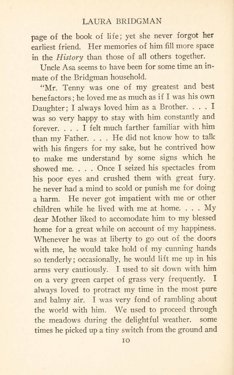 page of the book of life; yet she never forgot her earliest friend. Her memories of him fill more space in the History than those of all others together. Uncle Asa seems to have been for some time an in¬ mate of the Bridgman household. “Mr. Tenny was one of my greatest and best benefactors; he loved me as much as if I was his own Daughter; I always loved him as a Brother. ... I was so very happy to stay with him constantly and forever. ... I felt much farther familiar with him than my Father. . . . He did not know how to talk with his fingers for my sake, but he contrived how to make me understand by some signs which he showed me. . . . Once I seized his spectacles from his poor eyes and crushed them with great fury, he never had a mind to scold or punish me for doing a harm. He never got impatient with me or other children while he lived with me at home. . . . My dear Mother liked to accomodate him to my blessed home for a great while on account of my happiness. Whenever he was at liberty to go out of the doors with me, he would take hold of my cunning hands so tenderly; occasionally, he would lift me up in his arms very cautiously. I used to sit down with him on a very green carpet of grass very frequently. I always loved to protract my time in the most pure and balmy air. I was very fond of rambling about the world with him. We used to proceed through the meadows during the delightful weather, some times he picked up a tiny switch from the ground and io