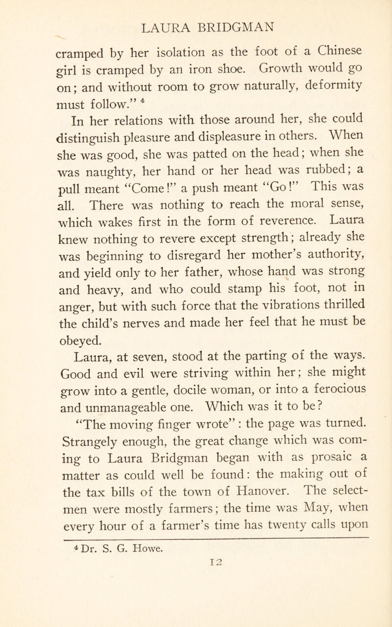 cramped by her isolation as the foot of a Chinese girl is cramped by an iron shoe. Growth would go on; and without room to grow naturally, deformity must follow.” 4 In her relations with those around her, she could distinguish pleasure and displeasure in others. When she was good, she was patted on the head; when she was naughty, her hand or her head was rubbed; a pull meant “Come!” a push meant “Go!” This was all. There was nothing to reach the moral sense, which wakes first in the form of reverence. Laura knew nothing to revere except strength ; already she was beginning to disregard her mother’s authority, and yield only to her father, whose hand was strong and heavy, and who could stamp his foot, not in anger, but with such force that the vibrations thrilled the child’s nerves and made her feel that he must be obeyed. Laura, at seven, stood at the parting of the ways. Good and evil were striving within her; she might grow into' a gentle, docile woman, or into a ferocious and unmanageable one. Which was it to be? “The moving finger wrote” : the page was turned. Strangely enough, the great change which was com¬ ing to Laura Bridgman began with as prosaic a matter as could well be found: the making out of the tax bills of the town of Hanover. The select¬ men were mostly farmers; the time was May, when every hour of a farmer’s time has twenty calls upon 4 Dr. S. G. Howe.