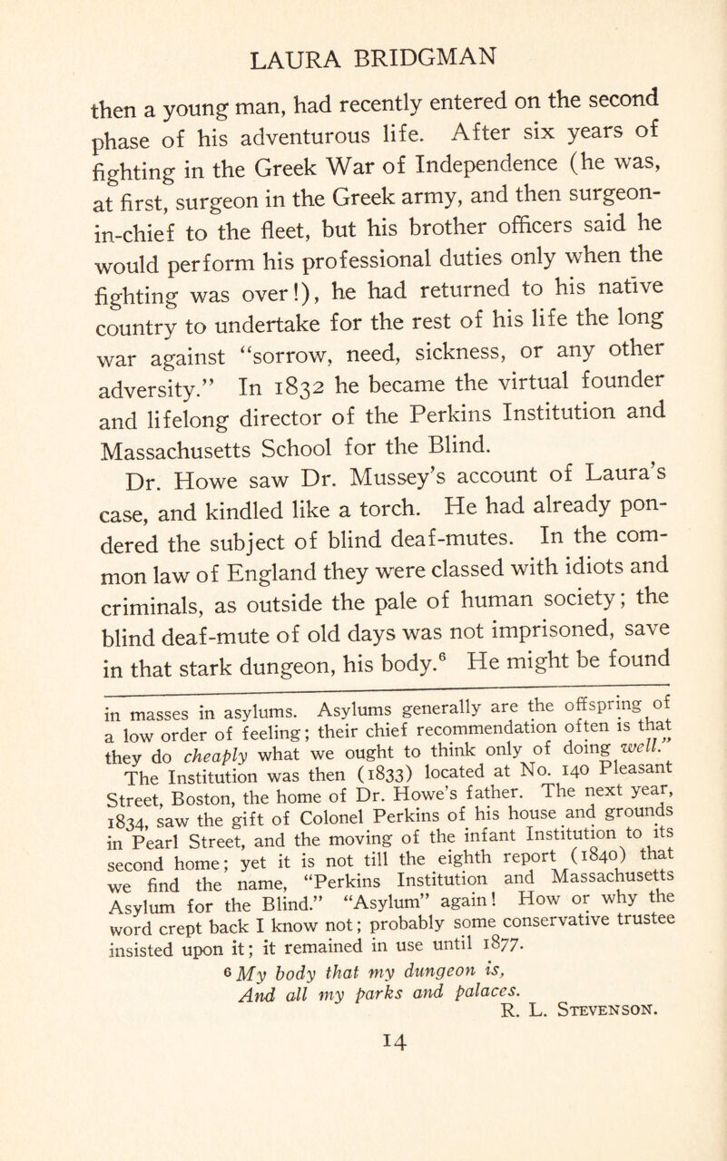 then a young man, had recently entered on the second phase of his adventurous life. After six years of fighting in the Greek War of Independence (he was, at first, surgeon in the Greek army, and then surgeon- in-chief to the fleet, but his brother officers said he would perform his professional duties only when the fighting was over!), he had returned to his native country to undertake for the rest of his life the long war against “sorrow, need, sickness, or any other adversity.” In 1832 he became the virtual founder and lifelong director of the Perkins Institution and Massachusetts School for the Blind. Dr. Howe saw Dr. Mussey’s account of Laura s case, and kindled like a torch. He had already pon¬ dered the subject of blind deaf-mutes. In the com¬ mon law of England they were classed with idiots and criminals, as outside the pale of human society; the blind deaf-mute of old days was not imprisoned, save in that stark dungeon, his body.6 He might be found in masses in asylums. Asylums generally are the offspring o a low order of feeling; their chief recommendation often is that they do cheaply what we ought to think only of doing well. The Institution was then (1833) located at No. 140 Pleasant Street, Boston, the home of Dr. Howe’s father. The next year, 1834, saw the gift of Colonel Perkins of his house and grounds in Pearl Street, and the moving of the infant Institution to its second home; yet it is not till the eighth report (1840) that we find the name, “Perkins Institution and Massachusetts Asylum for the Blind.” “Asylum” again! How or why the word crept back I know not; probably some conservative trustee insisted upon it; it remained in use until 18/7. 6 My body that my dungeon is, And all my parks and palaces. R. L. Stevenson.