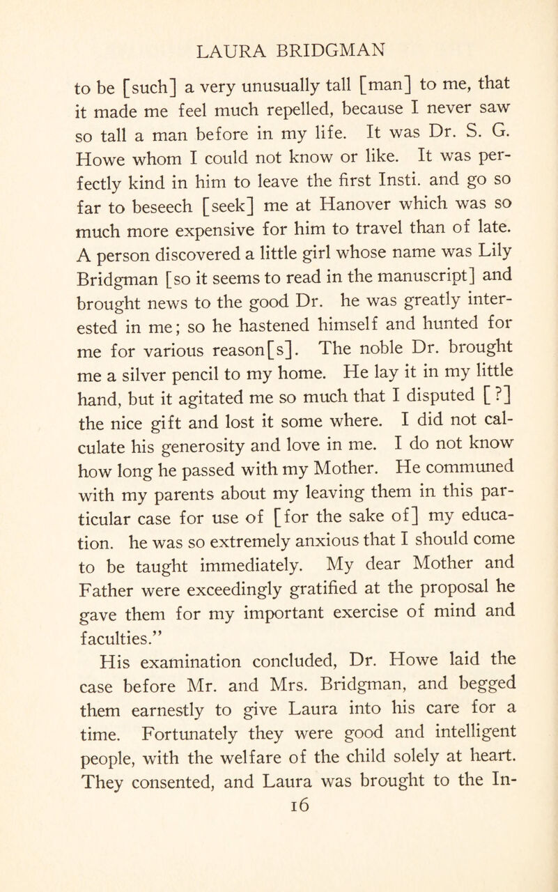 to be [such] a very unusually tall [man] to me, that it made me feel much repelled, because I never saw so tall a man before in my life. It was Dr. S. G. Howe whom I could not know or like. It was per¬ fectly kind in him to leave the first Insti. and go so far to beseech [seek] me at Hanover which was so much more expensive for him to travel than of late. A person discovered a little girl whose name was Lily Bridgman [so it seems to read in the manuscript] and brought news to the good Dr. he was greatly inter¬ ested in me; so he hastened himself and hunted for me for various reason[s]. The noble Dr. brought me a silver pencil to my home. He lay it in my little hand, but it agitated me so much that I disputed [ ?] the nice gift and lost it some where. I did not cal¬ culate his generosity and love in me. I do not know how long he passed with my Mother. He communed with my parents about my leaving them in this par¬ ticular case for use of [for the sake of] my educa¬ tion. he was so extremely anxious that I should come to be taught immediately. My dear Mother and Father were exceedingly gratified at the proposal he gave them for my important exercise of mind and faculties.” His examination concluded, Dr. Howe laid the case before Mr. and Mrs. Bridgman, and begged them earnestly to give Laura into his care for a time. Fortunately they were good and intelligent people, with the welfare of the child solely at heart. They consented, and Laura was brought to the In-