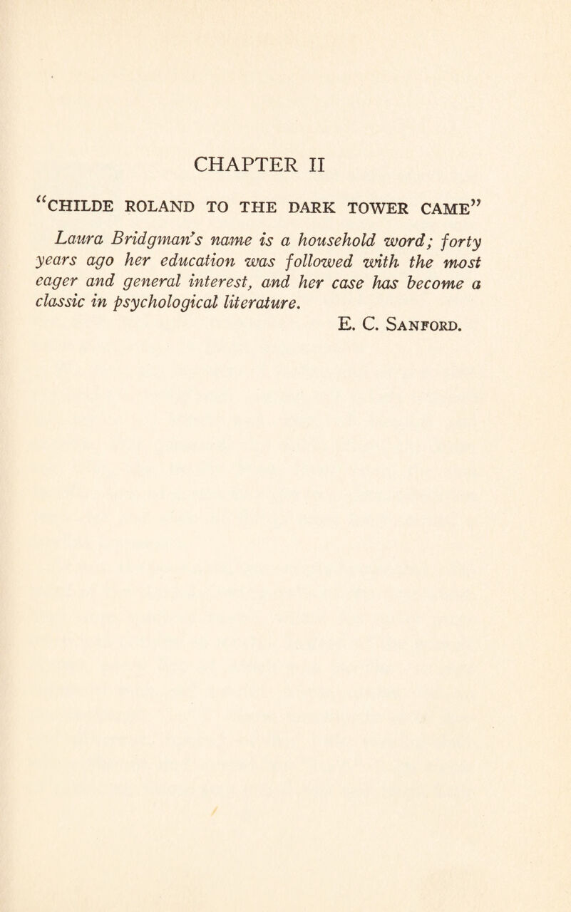 CHAPTER II “CHILDE ROLAND TO THE DARK TOWER CAME” Laura Bridgman's name is a household word; forty years ago her education was followed with the most eager and general interest, and her case has become a classic in psychological literature. E. C. Sanford.