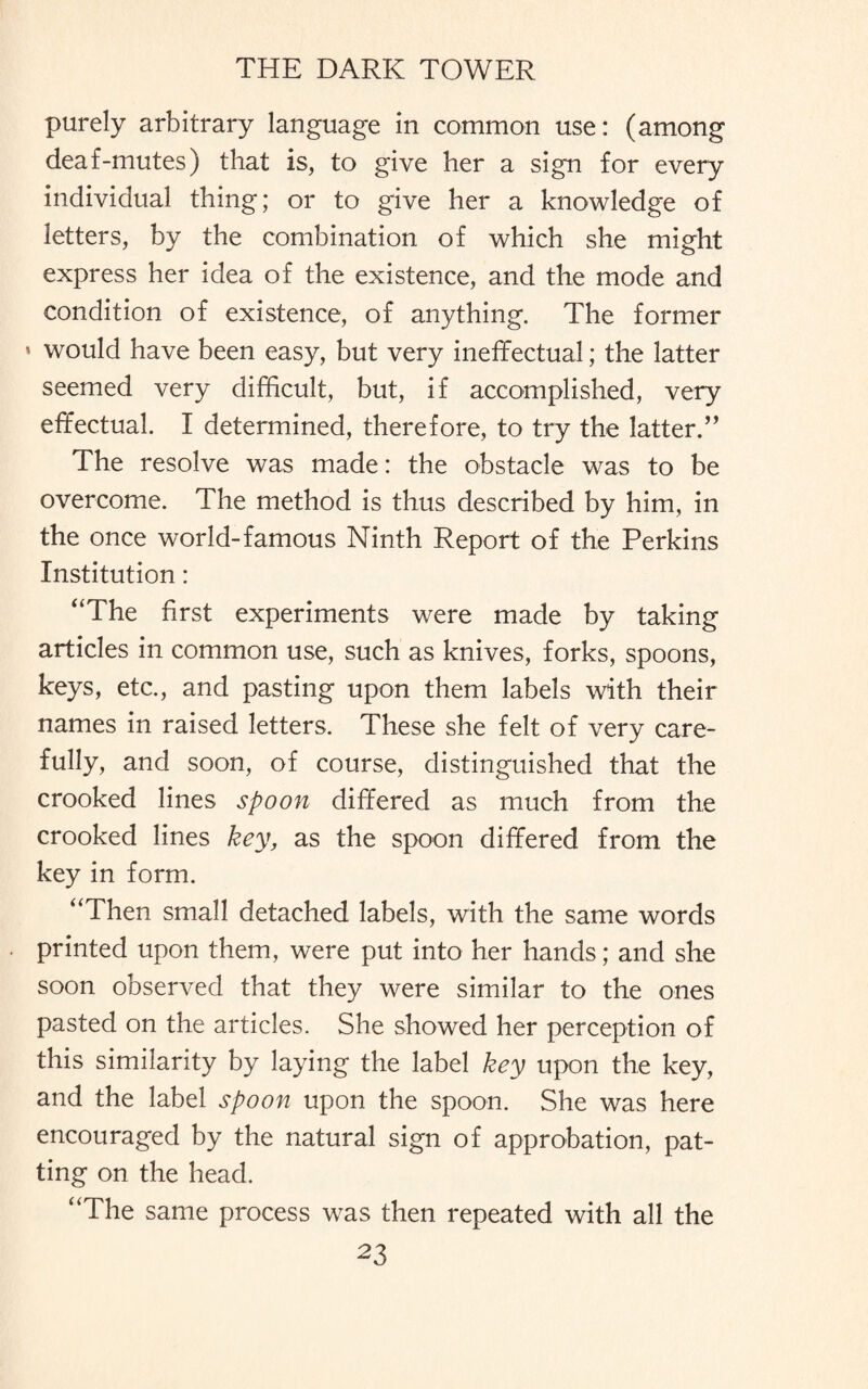 purely arbitrary language in common use: (among deaf-mutes) that is, to give her a sign for every individual thing; or to give her a knowledge of letters, by the combination of which she might express her idea of the existence, and the mode and condition of existence, of anything. The former » would have been easy, but very ineffectual; the latter seemed very difficult, but, if accomplished, very effectual. I determined, therefore, to try the latter,” The resolve was made: the obstacle was to be overcome. The method is thus described by him, in the once world-famous Ninth Report of the Perkins Institution: “The first experiments were made by taking articles in common use, such as knives, forks, spoons, keys, etc., and pasting upon them labels with their names in raised letters. These she felt of very care¬ fully, and soon, of course, distinguished that the crooked lines spoon differed as much from the crooked lines key, as the spoon differed from the key in form. “Then small detached labels, with the same words printed upon them, were put into her hands; and she soon observed that they were similar to the ones pasted on the articles. She showed her perception of this similarity by laying the label key upon the key, and the label spoon upon the spoon. She was here encouraged by the natural sign of approbation, pat¬ ting on the head. “The same process was then repeated with all the