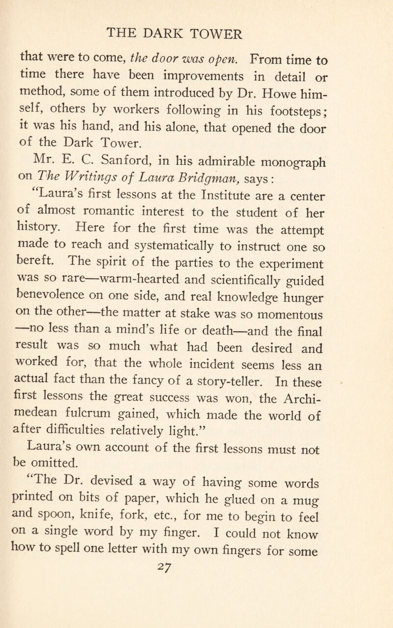 that were to come, the door was open. From time to time there have been improvements in detail or method, some of them introduced by Dr. Howe him¬ self, others by workers following in his footsteps; it was his hand, and his alone, that opened the door of the Dark Tower. Mr. E. C. Sanford, in his admirable monograph on The Writings of Laura Bridgman, says : Laura’s first lessons at the Institute are a center of almost romantic interest to the student of her history. Here for the first time was the attempt made to reach and systematically to instruct one so bereft. The spirit of the parties to the experiment was so rare—warm-hearted and scientifically guided benevolence on one side, and real knowledge hunger on the other—the matter at stake was so momentous —no less than a mind’s life or death—and the final result was so much what had been desired and worked for, that the whole incident seems less an actual fact than the fancy of a story-teller. In these first lessons the great success was won, the Archi¬ medean fulcrum gained, which made the world of after difficulties relatively light.” Laura s own account of the first lessons must not be omitted. The Dr. devised a way of having some words printed on bits of paper, which he glued on a mug and spoon, knife, fork, etc., for me to begin to feel on a single word by my finger. I could not know how to spell one letter with my own fingers for some