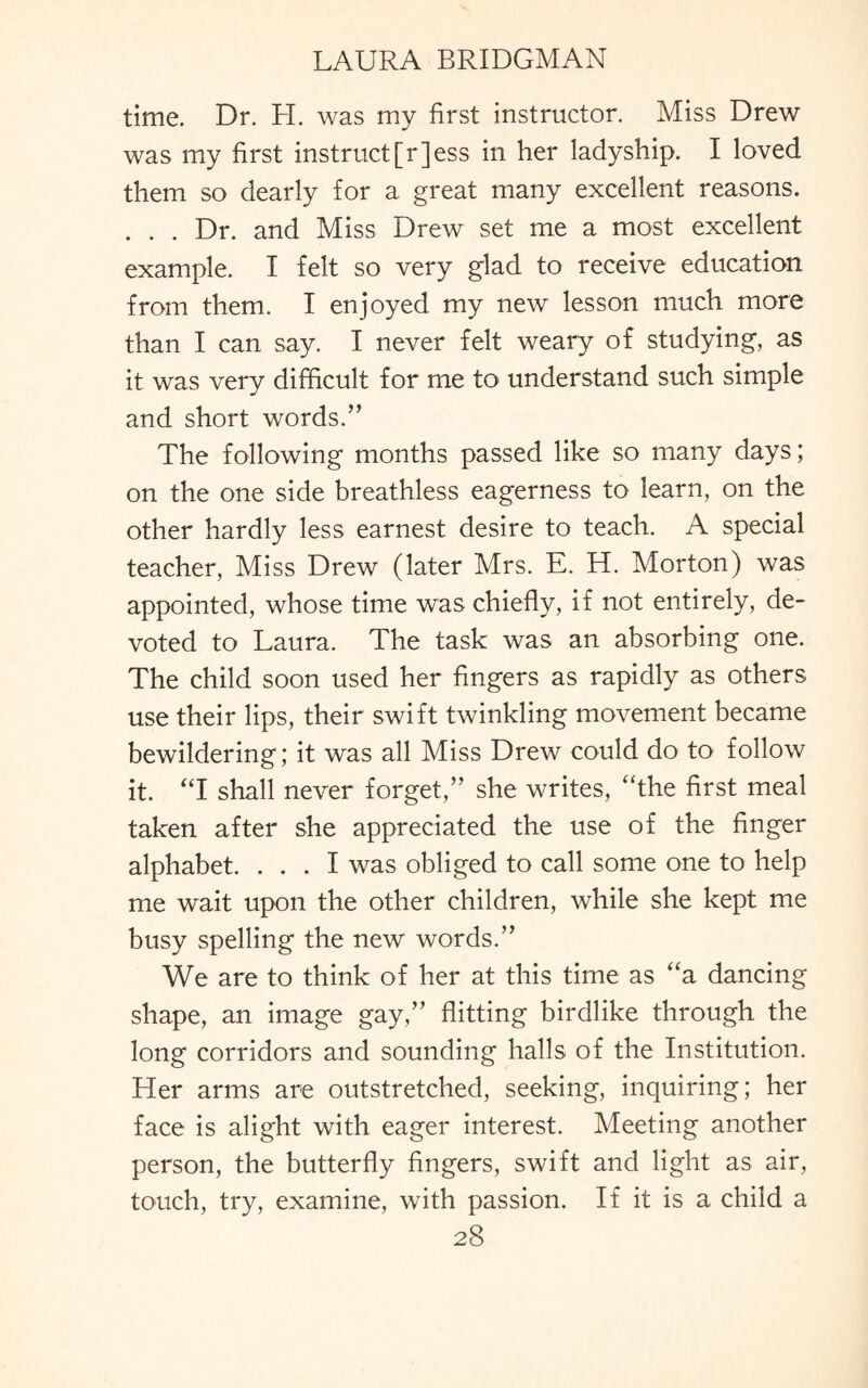 time. Dr. H. was my first instructor. Miss Drew was my first instruct[r]ess in her ladyship. I loved them so dearly for a great many excellent reasons. . . . Dr. and Miss Drew set me a most excellent example. I felt so very glad to receive education from them. I enjoyed my new lesson much more than I can say. I never felt weary of studying, as it was very difficult for me to understand such simple and short words.” The following months passed like so many days; on the one side breathless eagerness to learn, on the other hardly less earnest desire to teach. A special teacher, Miss Drew (later Mrs. E. H. Morton) was appointed, whose time was chiefly, if not entirely, de¬ voted to Laura. The task was an absorbing one. The child soon used her fingers as rapidly as others use their lips, their swift twinkling movement became bewildering; it was all Miss Drew could do to follow it. “I shall never forget,” she writes, “the first meal taken after she appreciated the use of the finger alphabet. ... I was obliged to call some one to help me wait upon the other children, while she kept me busy spelling the new words.” We are to think of her at this time as “a dancing shape, an image gay,” flitting birdlike through the long corridors and sounding halls of the Institution. Her arms are outstretched, seeking, inquiring; her face is alight with eager interest. Meeting another person, the butterfly fingers, swift and light as air, touch, try, examine, with passion. If it is a child a