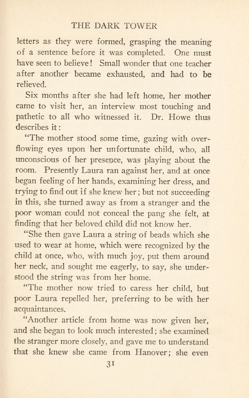 letters as they were formed, grasping the meaning of a sentence before it was completed. One must have seen to believe! Small wonder that one teacher after another became exhausted, and had to be relieved. Six months after she had left home, her mother came to visit her, an interview most touching and pathetic to all who witnessed it. Dr. Howe thus describes it: “The mother stood some time, gazing with over¬ flowing eyes upon her unfortunate child, who, all unconscious of her presence, was playing about the room. Presently Laura ran against her, and at once began feeling of her hands, examining her dress, and trying to find out if she knew her; but not succeeding in this, she turned away as from a stranger and the poor woman could not conceal the pang she felt, at finding that her beloved child did not know her. “She then gave Laura a string of beads which she used to wear at home, which were recognized by the child at once, who, with much joy, put them around her neck, and sought me eagerly, to say, she under¬ stood the string was from her home. “The mother now tried to caress her child, but poor Laura repelled her, preferring to be with her acquaintances. “Another article from home was now given her, and she began to look much interested; she examined the stranger more closely, and gave me to understand that she knew she came from Hanover; she even 3i