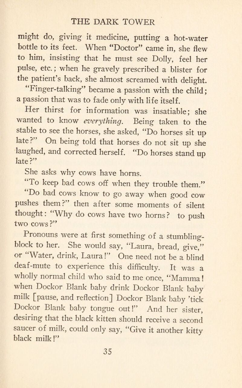 might do, giving it medicine, putting a hot-water bottle to its feet. When “Doctor” came in, she flew to him, insisting that he must see Dolly, feel her pulse, etc.; when he gravely prescribed a blister for the patient’s back, she almost screamed with delight. “Finger-talking” became a passion with the child; a passion that was to fade only with life itself. Her thirst for information was insatiable; she wanted to know everything. Being taken to the stable to see the horses, she asked, “Do horses sit up late?” On being told that horses do not sit up she laughed, and corrected herself. “Do horses stand up late?” She asks why cows have horns. “To keep bad cows off when they trouble them.” Do bad cows know to go away when good cow pushes them?” then after some moments of silent thought: “Why do cows have two horns ? to push two cows?” Pronouns were at first something of a stumbling- block to her. She would say, “Laura, bread, give,” or “Water, drink, Laura!” One need not be a blind deaf-mute to experience this difficulty. It was a wholly normal child who said to me once, “Mamma! when Dockor Blank baby drink Dockor Blank baby milk [pause, and reflection] Dockor Blank baby ’tick Dockor Blank baby tongue out!” And her sister, desiring that the black kitten should receive a second saucer of milk, could only say, “Give it another kitty black milk!”