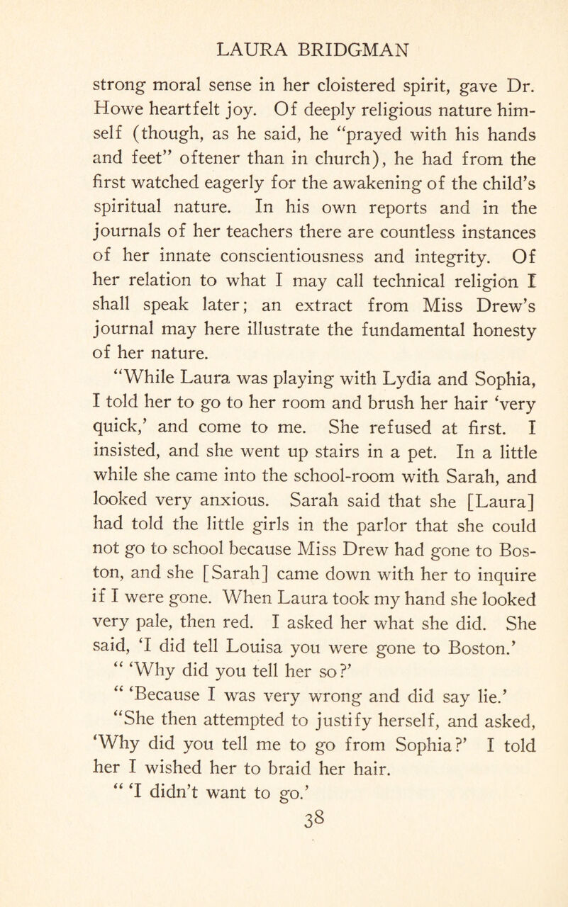 strong moral sense in her cloistered spirit, gave Dr. Howe heartfelt joy. Of deeply religious nature him¬ self (though, as he said, he “prayed with his hands and feet” oftener than in church), he had from the first watched eagerly for the awakening of the child’s spiritual nature. In his own reports and in the journals of her teachers there are countless instances of her innate conscientiousness and integrity. Of her relation to what I may call technical religion I shall speak later; an extract from Miss Drew’s journal may here illustrate the fundamental honesty of her nature. “While Laura was playing with Lydia and Sophia, I told her to go to her room and brush her hair Very quick,’ and come to me. She refused at first. I insisted, and she went up stairs in a pet. In a little while she came into the school-room with Sarah, and looked very anxious. Sarah said that she [Laura] had told the little girls in the parlor that she could not go to school because Miss Drew had gone to Bos¬ ton, and she [Sarah] came down with her to inquire if I were gone. When Laura took my hand she looked very pale, then red. I asked her what she did. She said, ‘I did tell Louisa you were gone to Boston.’ “ 'Why did you tell her so?’ “ 'Because I was very wrong and did say lie.’ “She then attempted to justify herself, and asked, 'Why did you tell me to go from Sophia?’ I told her I wished her to braid her hair. “ 'I didn’t want to go.’