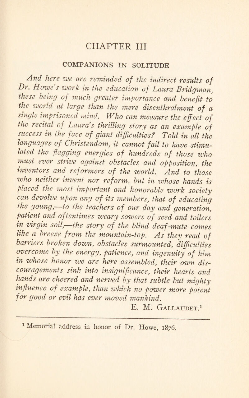 CHAPTER III COMPANIONS IN SOLITUDE And here we are reminded of the indirect results of Dr. Howe s work in the education of Laura Bridgman, these being of much greater importance and benefit to the world at large than the mere disenthralment of a single imprisoned mind. Who can measure the effect of the recital of Lauras thrilling story as an example of success in the face of giant difficulties? Told in all the languages of Christendom, it cannot fail to have stimu¬ lated the flagging energies of hundreds of those who must ever strive against obstacles and opposition, the inventors and reformers of the world. And to those who neither invent nor reform, but in whose hands is placed the most important and honorable work society can devolve upon any of its members, that of educating the young, to the teachers of our day and generation, patient and oftentimes weary sowers of seed and toilers in virgin soil,—the story of the blind deaf-mute comes like a breeze from the mountain-top. As they read of barriers broken down, obstacles surmounted, difficulties overcome by the energy, patience, and ingenuity of him in whose honor we are here assembled, their own dis¬ couragements sink into insignificance, their hearts and liands are cheered and nerved by that subtle but mighty influence of example, than which no power more potent for good or evil has ever moved mankind. E. M. Gallaudet.1 1 Memorial address in honor of Dr. Howe, 1876.