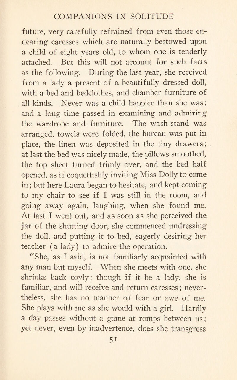 future, very carefully refrained from even those en¬ dearing caresses which are naturally bestowed upon a child of eight years old, to whom one is tenderly attached. But this will not account for such facts as the following. During the last year, she received from a lady a present of a beautifully dressed doll, with a bed and bedclothes, and chamber furniture of all kinds. Never was a child happier than she was; and a long time passed in examining and admiring the wardrobe and furniture. The wash-stand was arranged, towels were folded, the bureau was put in place, the linen was deposited in the tiny drawers; at last the bed was nicely made, the pillows smoothed, the top sheet turned trimly over, and the bed half opened, as if coquettishly inviting Miss Dolly to come in; but here Laura began to hesitate, and kept coming to my chair to see if I was still in the room, and going away again, laughing, when she found me. At last I went out, and as soon as she perceived the jar of the shutting door, she commenced undressing the doll, and putting it to bed, eagerly desiring her teacher (a lady) to admire the operation. “She, as I said, is not familiarly acquainted with any man but myself. When she meets with one, she shrinks back coyly; though if it be a lady, she is familiar, and will receive and return caresses; never¬ theless, she has no manner of fear or awe of me. She plays with me as she would with a girl. Hardly a day passes without a game at romps between us; yet never, even by inadvertence, does she transgress 5i