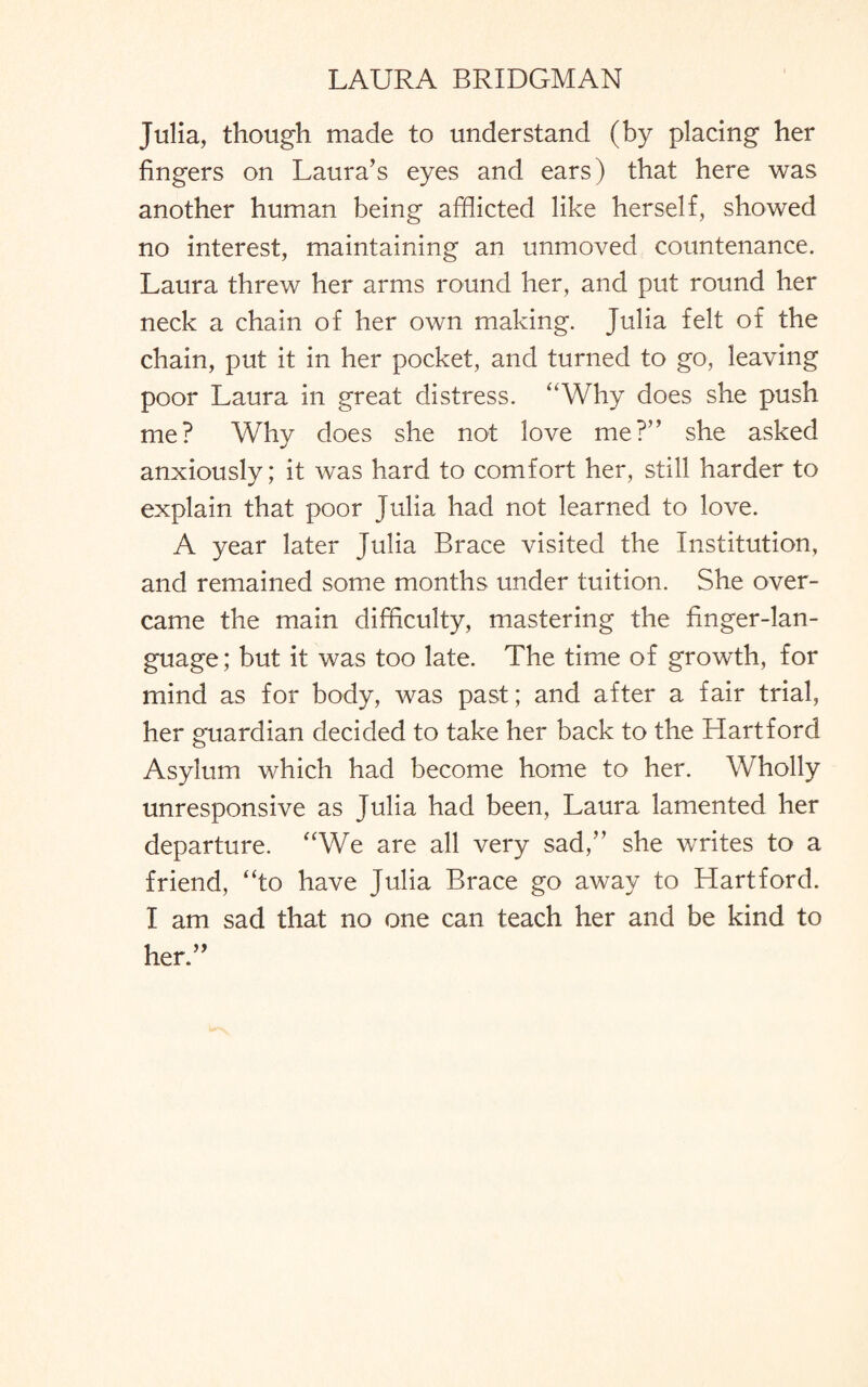 Julia, though made to understand (by placing her fingers on Laura’s eyes and ears) that here was another human being afflicted like herself, showed no interest, maintaining an unmoved countenance. Laura threw her arms round her, and put round her neck a chain of her own making. Julia felt of the chain, put it in her pocket, and turned to go, leaving poor Laura in great distress. “Why does she push me? Why does she not love me?” she asked anxiously; it was hard to comfort her, still harder to explain that poor Julia had not learned to love. A year later Julia Brace visited the Institution, and remained some months under tuition. She over¬ came the main difficulty, mastering the finger-lan¬ guage; but it was too late. The time of growth, for mind as for body, was past; and after a fair trial, her guardian decided to take her back to the Hartford Asylum which had become home to her. Wholly unresponsive as Julia had been, Laura lamented her departure. “We are all very sad,” she writes to a friend, “to have Julia Brace go away to Hartford. I am sad that no one can teach her and be kind to her.”