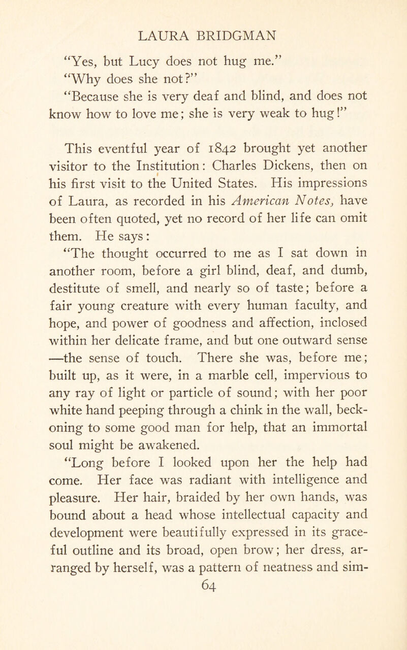 “Yes, but Lucy does not hug me.” “Why does she not?” “Because she is very deaf and blind, and does not know how to love me; she is very weak to hug!” This eventful year of 1842 brought yet another visitor to the Institution: Charles Dickens, then on 1 his first visit to the United States. His impressions of Laura, as recorded in his American Notes, have been often quoted, yet no record of her life can omit them. He says: “The thought occurred to me as I sat down in another room, before a girl blind, deaf, and dumb, destitute of smell, and nearly so of taste; before a fair young creature with every human faculty, and hope, and power of goodness and affection, inclosed within her delicate frame, and but one outward sense —the sense of touch. There she was, before me; built up, as it were, in a marble cell, impervious to any ray of light or particle of sound; with her poor white hand peeping through a chink in the wall, beck¬ oning to some good man for help, that an immortal soul might be awakened. “Long before I looked upon her the help had come. Her face was radiant with intelligence and pleasure. Her hair, braided by her own hands, was bound about a head whose intellectual capacity and development were beautifully expressed in its grace¬ ful outline and its broad, open brow; her dress, ar¬ ranged by herself, was a pattern of neatness and sim-