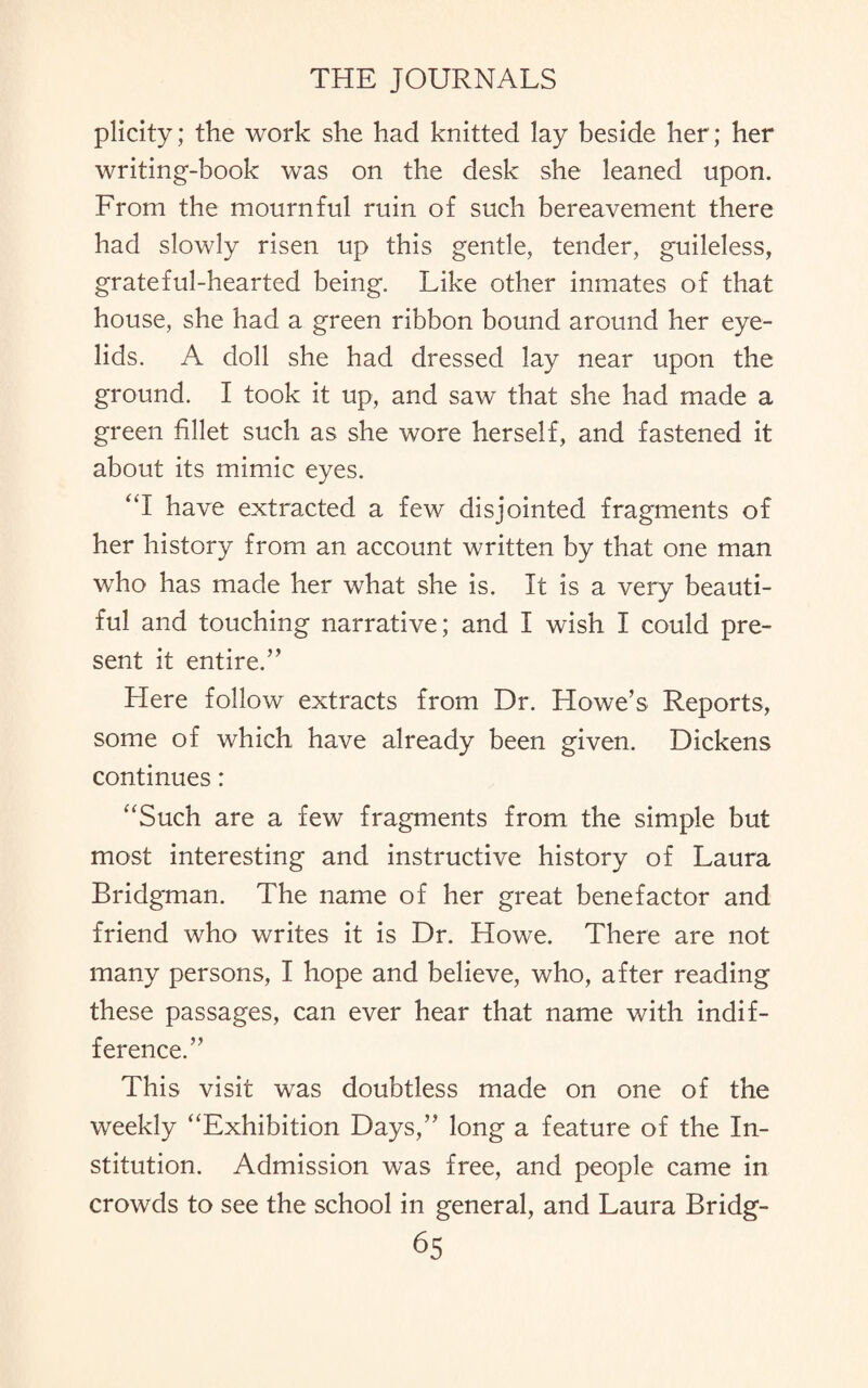 plicity; the work she had knitted lay beside her; her writing-book was on the desk she leaned upon. From the mournful ruin of such bereavement there had slowly risen up this gentle, tender, guileless, grateful-hearted being. Like other inmates of that house, she had a green ribbon bound around her eye¬ lids. A doll she had dressed lay near upon the ground. I took it up, and saw that she had made a green fillet such as she wore herself, and fastened it about its mimic eyes. “I have extracted a few disjointed fragments of her history from an account written by that one man who has made her what she is. It is a very beauti¬ ful and touching narrative; and I wish I could pre¬ sent it entire.” Here follow extracts from Dr. Howe’s Reports, some of which have already been given. Dickens continues: “Such are a few fragments from the simple but most interesting and instructive history of Laura Bridgman. The name of her great benefactor and friend who writes it is Dr. Howe. There are not many persons, I hope and believe, who, after reading these passages, can ever hear that name with indif¬ ference.” This visit was doubtless made on one of the weekly “Exhibition Days,” long a feature of the In¬ stitution. Admission was free, and people came in crowds to see the school in general, and Laura Bridg-
