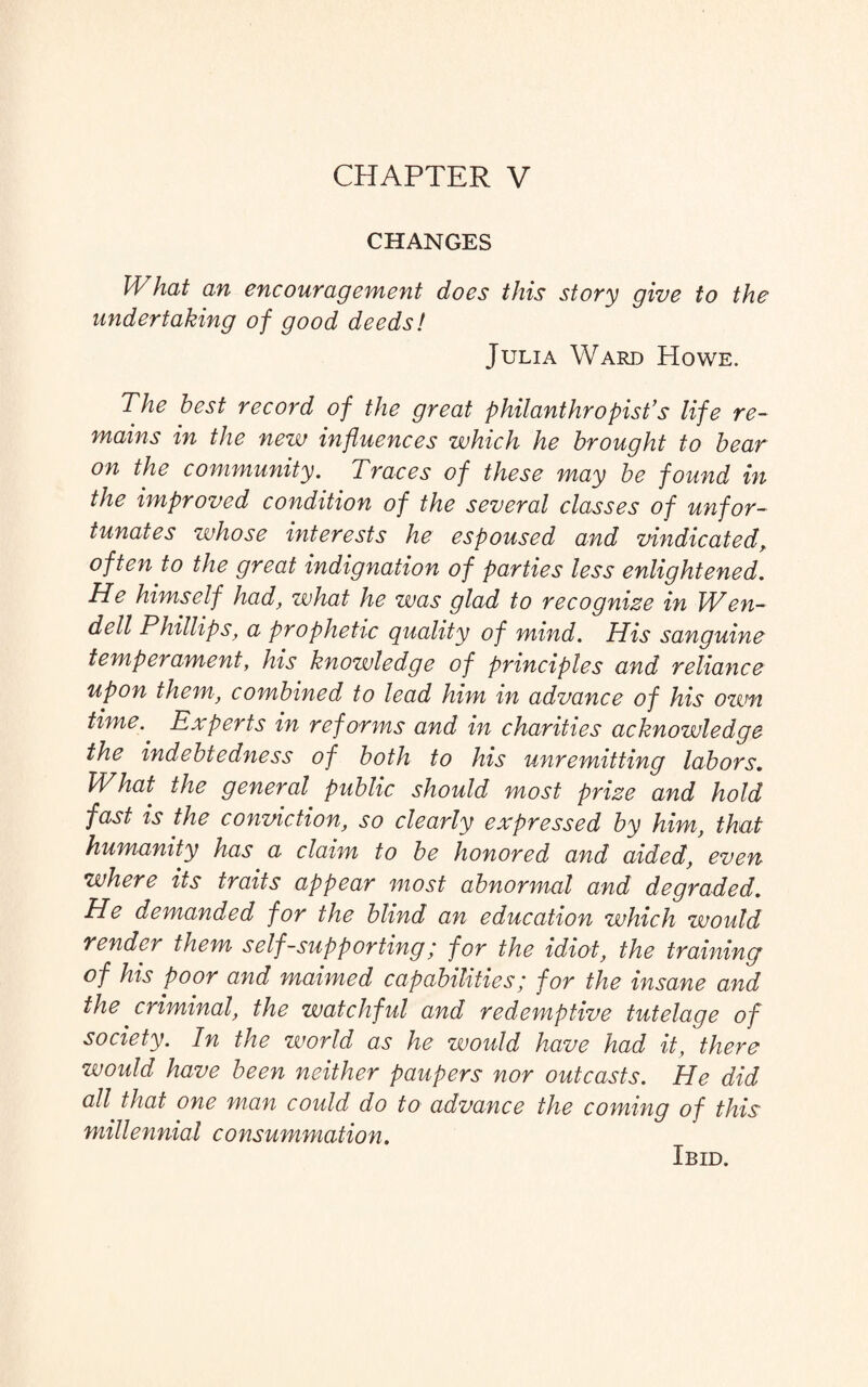 CHAPTER V CHANGES What an encouragement does this story give to the undertaking of good deeds! Julia Ward Howe. The best record of the great philanthropist’s life re¬ mains in the new influences which he brought to bear on the community. Traces of these may be found in the improved condition of the several classes of unfor¬ tunates whose interests he espoused and vindicated, often to the great indignation of parties less enlightened. He himself had, what he was glad to recognize in Wen¬ dell Phillips, a prophetic quality of mind. His sanguine temperament, his knowledge of principles and reliance upon them, combined to lead him in advance of his ozvn time.' Experts in reforms and in charities acknowledge the indebtedness of both to his unremitting labors. What the general public should most prize and hold fast is the conviction, so clearly expressed by him, that humanity has a claim to be honored and aided, even where its traits appear most abnormal and degraded. He demanded for the blind an education which would render them self-supporting; for the idiot, the training of his poor and maimed capabilities; for the insane and the criminal, the watchful and redemptive tutelage of society. In the world as he would have had it, there would have been neither paupers nor outcasts. He did all that one man could do to advance the coming of this millennial consummation. Ibid.