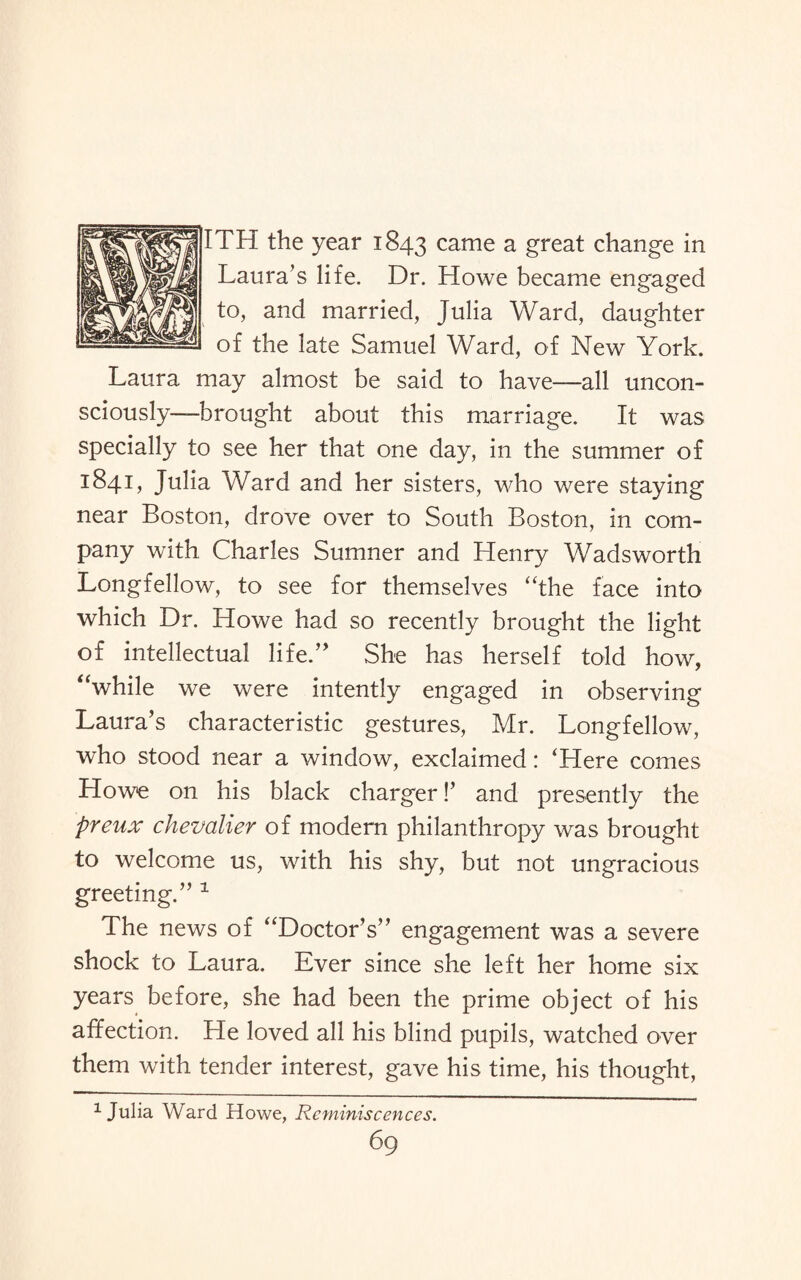 TH the year 1843 came a great change in Laura’s life. Dr. Howe became engaged to, and married, Julia Ward, daughter of the late Samuel Ward, of New York. Laura may almost be said to have—all uncon¬ sciously—brought about this marriage. It was specially to see her that one day, in the summer of 184L Julia Ward and her sisters, who were staying near Boston, drove over to South Boston, in com¬ pany with Charles Sumner and Henry Wadsworth Longfellow, to see for themselves “the face into which Dr. Howe had so recently brought the light of intellectual life.” She has herself told how, “while we were intently engaged in observing Laura’s characteristic gestures, Mr. Longfellow, who stood near a window, exclaimed: ‘Here comes Howe on his black charger!’ and presently the preux chevalier of modern philanthropy was brought to welcome us, with his shy, but not ungracious greeting.” 1 The news of “Doctor’s” engagement was a severe shock to Laura. Ever since she left her home six years before, she had been the prime object of his affection. He loved all his blind pupils, watched over them with tender interest, gave his time, his thought, 1 Julia Ward Howe, Reminiscences.