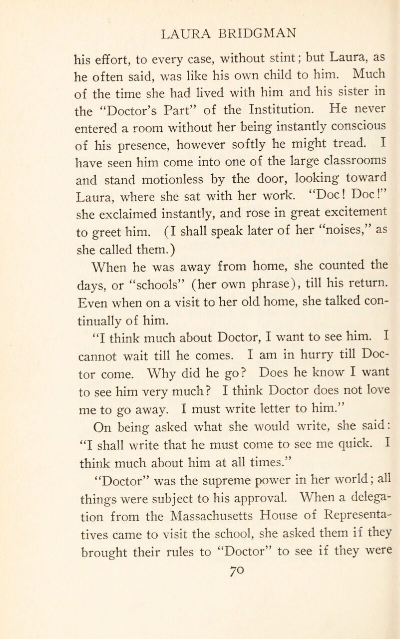 his effort, to every case, without stint; but Laura, as he often said, was like his own child to him. Much of the time she had lived with him and his sister in the “Doctor’s Part” of the Institution. He never entered a room without her being instantly conscious of his presence, however softly he might tread. I have seen him come into one of the large classrooms and stand motionless by the door, looking toward Laura, where she sat with her work. “Doc! Doc!” she exclaimed instantly, and rose in great excitement to greet him. (I shall speak later of her “noises, as she called them.) When he was away from home, she counted the days, or “schools” (her own phrase), till his return. Even when on a visit to her old home, she talked con¬ tinually of him. “I think much about Doctor, I want to see him. I cannot wait till he comes. I am in hurry till Doc¬ tor come. Why did he go? Does he know I want to see him very much? I think Doctor does not love me to go away. I must write letter to him.” On being asked what she would write, she said: “I shall write that he must come to see me quick. I think much about him at all times.” “Doctor” was the supreme power in her world; all things were subject to his approval. When a delega¬ tion from the Massachusetts House of Representa¬ tives came to visit the school, she asked them if they brought their rules to “Doctor” to see if they were