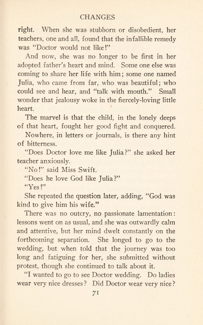 right. When she was stubborn or disobedient, her teachers, one and all, found that the infallible remedy was “Doctor would not like!” And now, she was no longer to be first in her adopted father’s heart and mind. Some one else was coming to share her life with him; some one named Julia, who came from far, who was beautiful; who could see and hear, and “talk with mouth.” Small wonder that jealousy woke in the fiercely-loving little heart. The marvel is that the child, in the lonely deeps of that heart, fought her good fight and conquered. Nowhere, in letters or journals, is there any hint of bitterness. “Does Doctor love me like Julia?” she asked her teacher anxiously. “No!” said Miss Swift. “Does he love God like Julia?” “Yes!” She repeated the question later, adding, “God was kind to give him his wife.” There was no outcry, no passionate lamentation: lessons went on as usual, and she was outwardly calm and attentive, but her mind dwelt constantly on the forthcoming separation. She longed to go to the wedding, but when told that the journey was too long and fatiguing for her, she submitted without protest, though she continued to talk about it. “I wanted to go to see Doctor wedding. Do ladies wear very nice dresses? Did Doctor wear very nice? 7i
