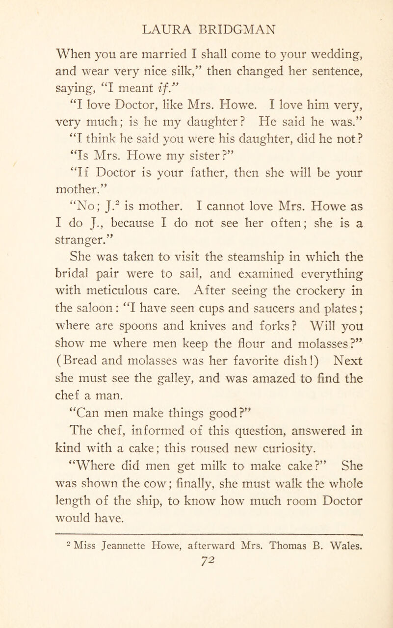 When you are married I shall come to your wedding, and wear very nice silk,” then changed her sentence, saying, “I meant if” “I love Doctor, like Mrs. Howe. I love him very, very much; is he my daughter? He said he was.” “I think he said you were his daughter, did he not? “Is Mrs. Howe my sister?” “If Doctor is your father, then she will be your mother.” “No; J.2 is mother. I cannot love Mrs. Howe as I do J., because I do not see her often; she is a stranger.” She was taken to visit the steamship in which the bridal pair were to sail, and examined everything with meticulous care. After seeing the crockery in the saloon: “I have seen cups and saucers and plates; where are spoons and knives and forks? Will you show me where men keep the flour and molasses?” (Bread and molasses was her favorite dish!) Next she must see the galley, and was amazed to find the chef a man. “Can men make things good?” The chef, informed of this question, answered in kind with a cake; this roused new curiosity. “Where did men get milk to make cake?” She was shown the cow; finally, she must walk the whole length of the ship, to know how much room Doctor would have. 2 Miss Jeannette Howe, afterward Mrs. Thomas B. Wales.
