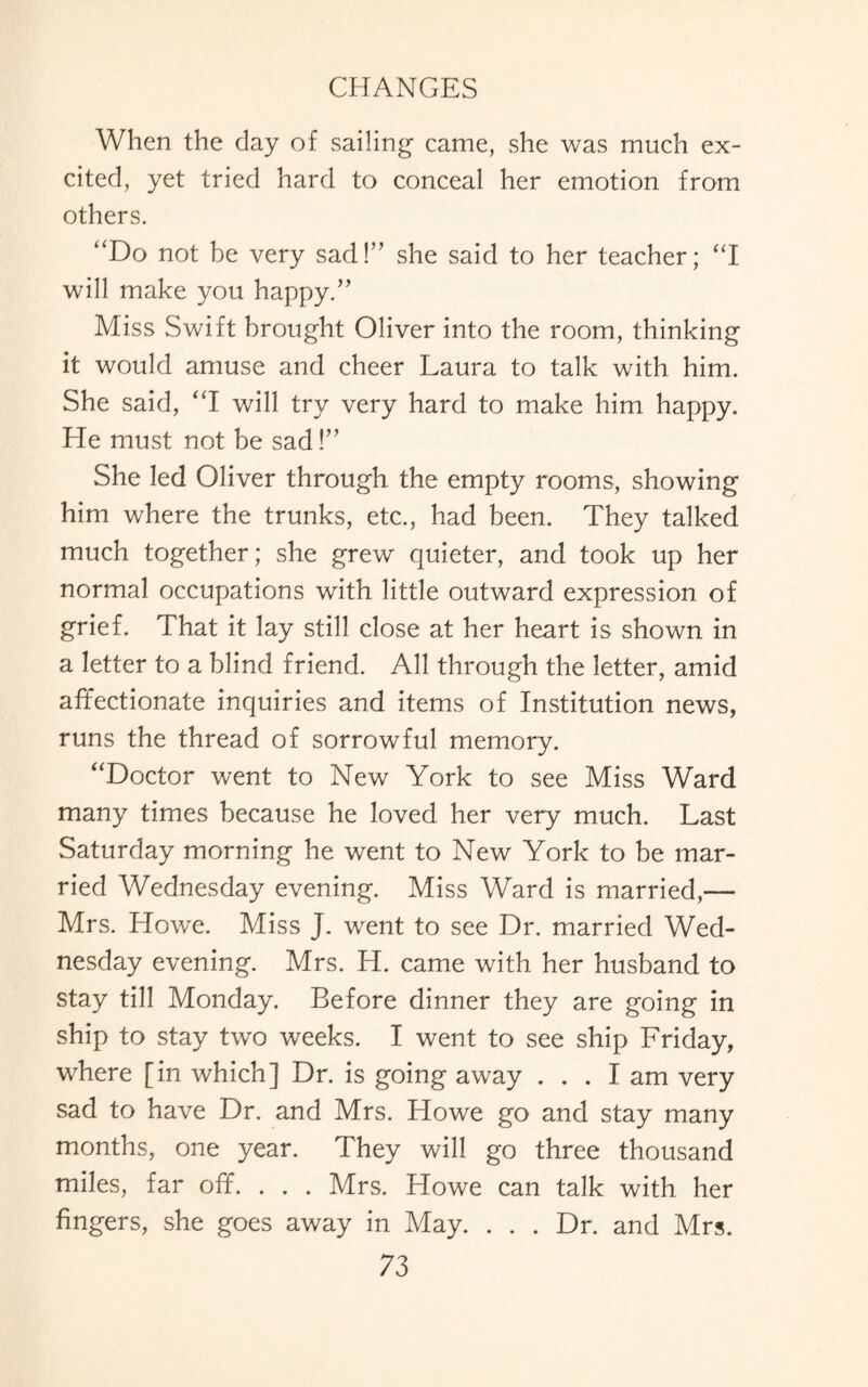 When the day of sailing came, she was much ex¬ cited, yet tried hard to conceal her emotion from others. “Do not be very sad!” she said to her teacher; “I will make you happy.” Miss Swift brought Oliver into the room, thinking it would amuse and cheer Laura to talk with him. She said, “I will try very hard to make him happy. He must not be sad!” She led Oliver through the empty rooms, showing him where the trunks, etc., had been. They talked much together; she grew quieter, and took up her normal occupations with little outward expression of grief. That it lay still close at her heart is shown in a letter to a blind friend. All through the letter, amid affectionate inquiries and items of Institution news, runs the thread of sorrowful memory. “Doctor went to New York to see Miss Ward many times because he loved her very much. Last Saturday morning he went to New York to be mar¬ ried Wednesday evening. Miss Ward is married,— Mrs. Howe. Miss J. went to see Dr. married Wed¬ nesday evening. Mrs. H. came with her husband to stay till Monday. Before dinner they are going in ship to stay two weeks. I went to see ship Friday, where [in which] Dr. is going away ... I am very sad to have Dr. and Mrs. Howe go and stay many months, one year. They will go three thousand miles, far off. . . . Mrs. Howe can talk with her fingers, she goes away in May. ... Dr. and Mrs.
