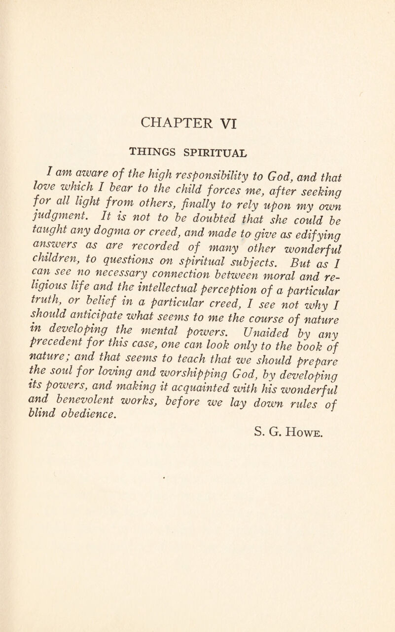 CHAPTER VI THINGS SPIRITUAL / am aware of the high responsibility to God, and that love which I bear to the child forces me, after seeking for all light from others, finally to rely upon my own judgment. It is not to be doubted that she could be taught any dogma or creed, and made to give as edifying answers as are recorded of many other wonderful children, to questions on spiritual subjects. But as I can see no necessary connection between moral and re¬ ligious life and the intellectual perception of a particular truth, or belief in a particular creed, I see not why I should anticipate what seems to me the course of nature in developing the mental powers. Unaided by any precedent for this case, one can look only to the book of nature; and that seems to teach that we should prepare the soul for loving and worshipping God, by developing its powers, and making it acquainted with his wonderful and benevolent works, before we lay down rules of blind obedience. S. G. Howe.