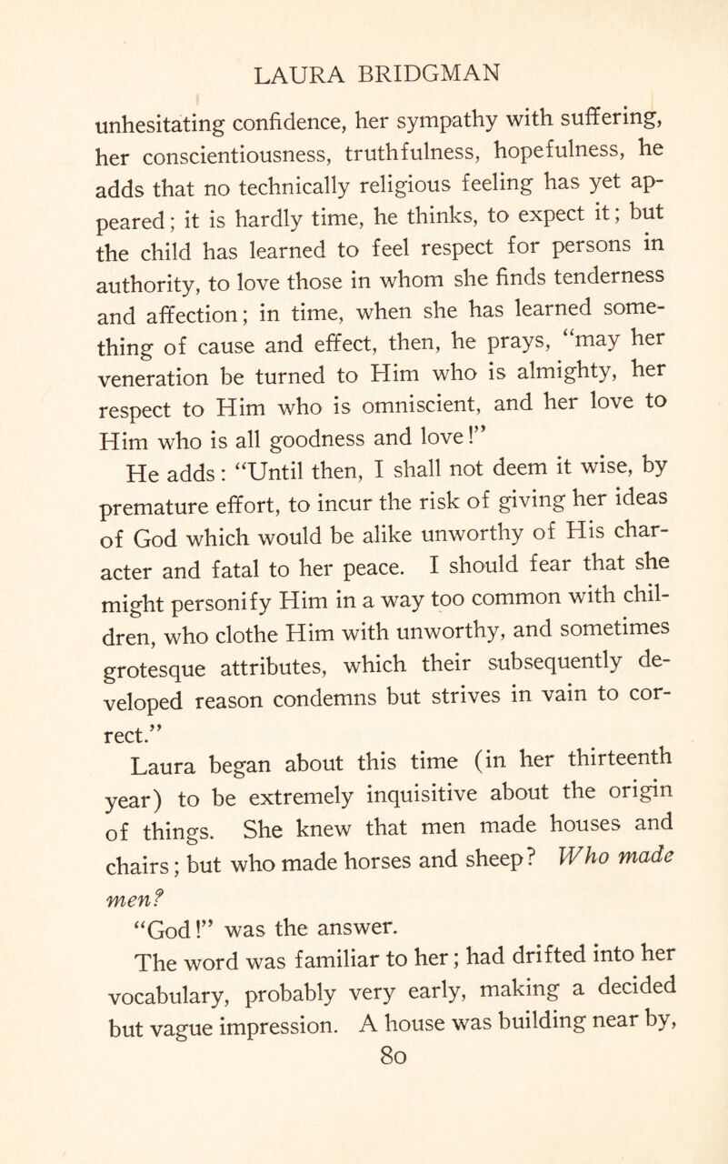 unhesitating confidence, her sympathy with suffering, her conscientiousness, truthfulness, hopefulness, he adds that no technically religious feeling has yet ap¬ peared ; it is hardly time, he thinks, to expect it, but the child has learned to feel respect for persons in authority, to love those in whom she finds tenderness and affection; in time, when she has learned some¬ thing of cause and effect, then, he prays, “may her veneration be turned to Him who is almighty, her respect to Him who is omniscient, and her love to Him who is all goodness and love! He adds: “Until then, I shall not deem it wise, by premature effort, to incur the risk of giving her ideas of God which would be alike unworthy of His char¬ acter and fatal to her peace. I should fear that she might personify Him in a way too common with chil¬ dren, who clothe Him with unworthy, and sometimes grotesque attributes, which their subsequently de¬ veloped reason condemns but strives in vain to cor¬ rect.” Laura began about this time (in her thirteenth year) to be extremely inquisitive about the origin of things. She knew that men made houses and chairs; but who made horses and sheep? Who made men? “God!” was the answer. The word was familiar to her; had drifted into her vocabulary, probably very early, making a decided but vague impression. A house was building near by,