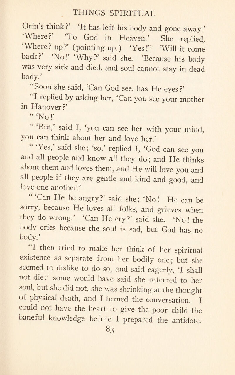 Orin s think? ‘It has left his body and gone away/ Where?’ ‘To God in Heaven/ She replied, ‘Where? up?’ (pointing up.) ‘Yes!” ‘Will it come back?’ ‘No!’ ‘Why?’ said she. ‘Because his body was very sick and died, and soul cannot stay in dead body.’ Soon she said, ‘Can God see, has He eyes ?’ I replied by asking her, ‘Can you see your mother in Hanover?’ “ ‘No!’ But, said I, ‘you can see her with your mind, you can think about her and love her.’ Yes, said she; so, replied I, ‘God can see you and all people and know all they do; and He thinks about them and loves them, and He will love you and all people if they are gentle and kind and good, and love one another.’ Can He be angry? said she; ‘No! He can be sorry, because He loves all folks, and grieves when they do wrong.’ ‘Can He cry?’ said she. ‘No! the body cries because the soul is sad, but God has no body.’ ”1 then tried to make her think of her spiritual existence as separate from her bodily one; but she seemed to dislike to do so, and said eagerly, ‘I shall not die;’ some would have said she referred to her soul, but she did not, she was shrinking at the thought of physical death, and I turned the conversation. I could not have the heart to give the poor child the baneful knowledge before I prepared the antidote