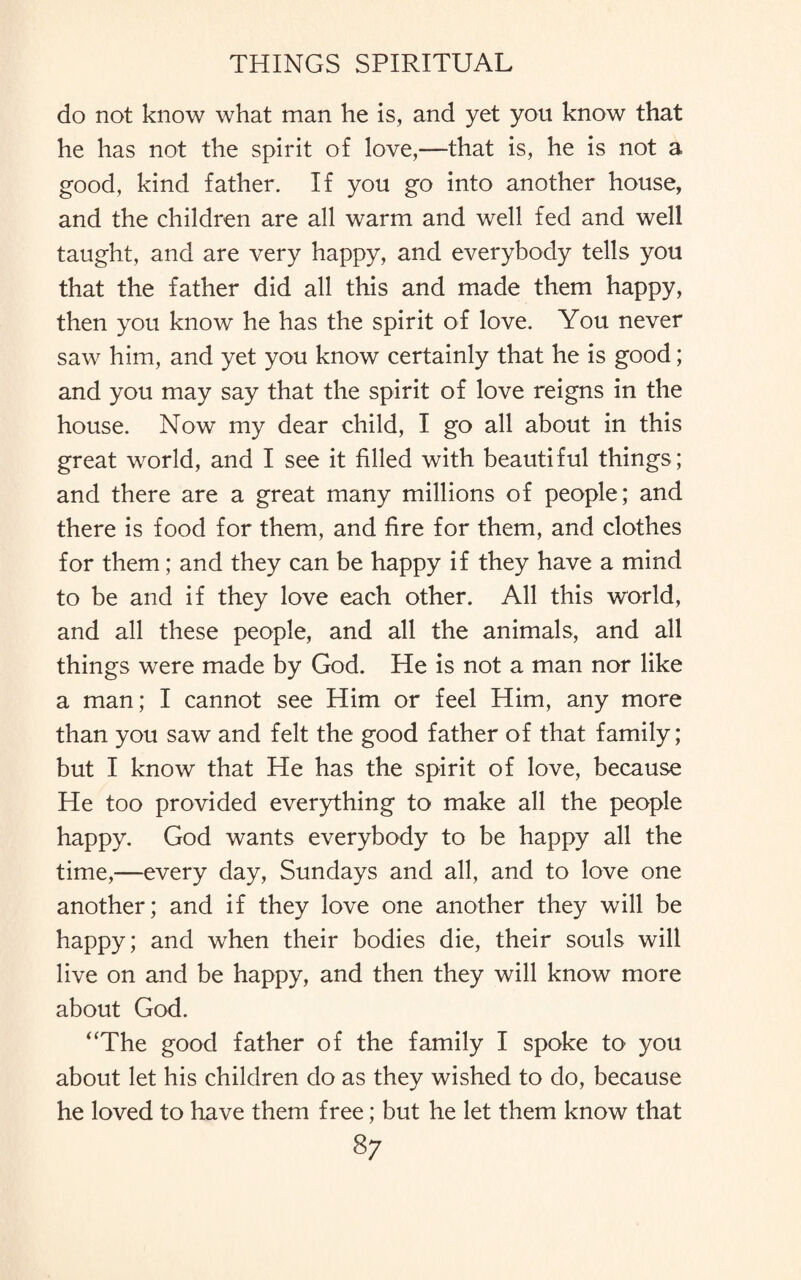do not know what man he is, and yet you know that he has not the spirit of love,—that is, he is not a good, kind father. If you go into another house, and the children are all warm and well fed and well taught, and are very happy, and everybody tells you that the father did all this and made them happy, then you know he has the spirit of love. You never saw him, and yet you know certainly that he is good; and you may say that the spirit of love reigns in the house. Now my dear child, I go all about in this great world, and I see it filled with beautiful things; and there are a great many millions of people; and there is food for them, and fire for them, and clothes for them; and they can be happy if they have a mind to be and if they love each other. All this world, and all these people, and all the animals, and all things were made by God. He is not a man nor like a man; I cannot see Him or feel Him, any more than you saw and felt the good father of that family; but I know that He has the spirit of love, because He too provided everything to make all the people happy. God wants everybody to be happy all the time,—every day, Sundays and all, and to love one another; and if they love one another they will be happy; and when their bodies die, their souls will live on and be happy, and then they will know more about God. “The good father of the family I spoke tO' you about let his children do as they wished to do, because he loved to have them free; but he let them know that