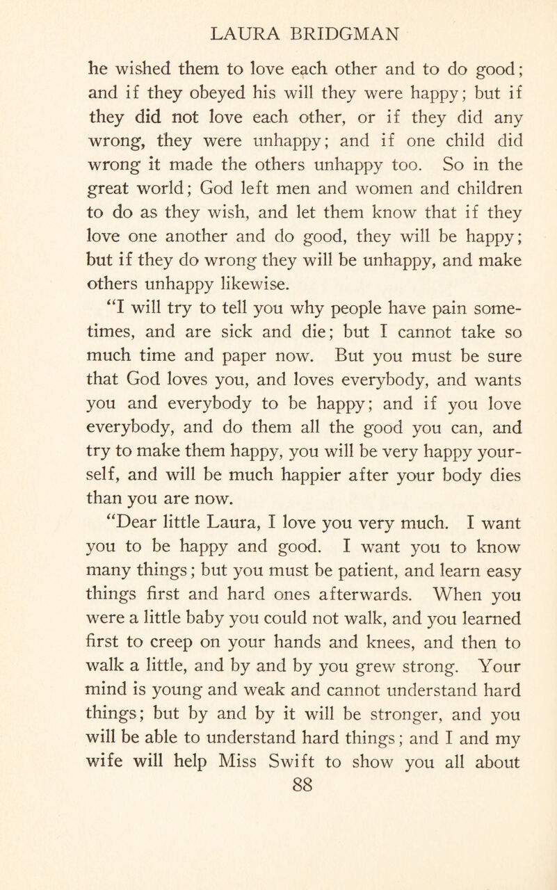 he wished them to love each other and to do good; and if they obeyed his will they were happy; but if they did not love each other, or if they did any wrong, they were unhappy; and if one child did wrong it made the others unhappy too. So in the great world; God left men and women and children to do as they wish, and let them know that if they love one another and do good, they will be happy; but if they do wrong they will be unhappy, and make others unhappy likewise. “I will try to tell you why people have pain some¬ times, and are sick and die; but I cannot take so much time and paper now. But you must be sure that God loves you, and loves everybody, and wants you and everybody to be happy; and if you love everybody, and do them all the good you can, and try to make them happy, you will be very happy your¬ self, and will be much happier after your body dies than you are now. “Dear little Laura, I love you very much. I want you to be happy and good. I want you to know many things; but you must be patient, and learn easy things first and hard ones afterwards. When you were a little baby you could not walk, and you learned first to creep on your hands and knees, and then to walk a little, and by and by you grew strong. Your mind is young and weak and cannot understand hard things; but by and by it will be stronger, and you will be able to understand hard things; and I and my wife will help Miss Swift to show you all about