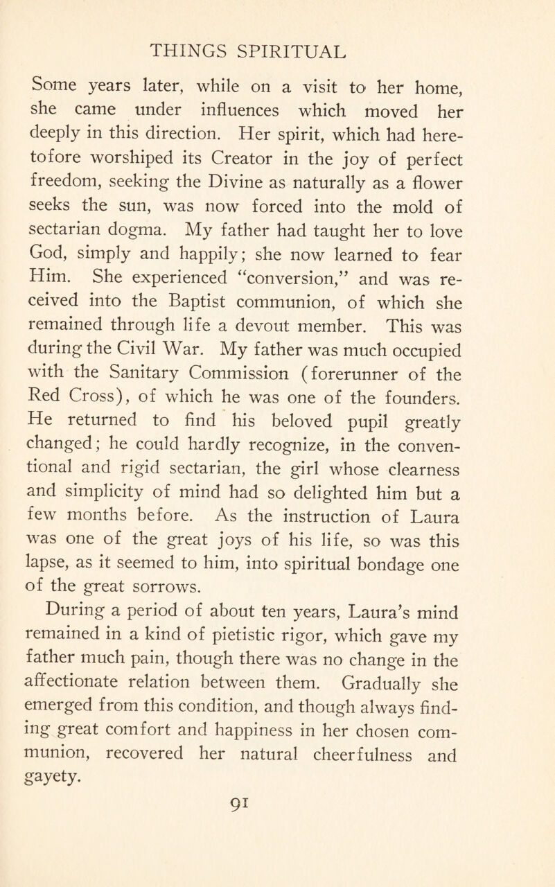 Some years later, while on a visit to her home, she came under influences which moved her deeply in this direction. Her spirit, which had here¬ tofore worshiped its Creator in the joy of perfect freedom, seeking the Divine as naturally as a flower seeks the sun, was now forced into the mold of sectarian dogma. My father had taught her to love God, simply and happily; she now learned to fear Him. She experienced “conversion,” and was re¬ ceived into the Baptist communion, of which she remained through life a devout member. This was during the Civil War. My father was much occupied with the Sanitary Commission (forerunner of the Red Cross), of which he was one of the founders. He returned to And his beloved pupil greatly changed; he could hardly recognize, in the conven¬ tional and rigid sectarian, the girl whose clearness and simplicity of mind had so delighted him but a few months before. As the instruction of Laura was one of the great joys of his life, so was this lapse, as it seemed to him, into spiritual bondage one of the great sorrows. During a period of about ten years, Laura’s mind remained in a kind of pietistic rigor, which gave my father much pain, though there was no change in the affectionate relation between them. Gradually she emerged from this condition, and though always find¬ ing great comfort and happiness in her chosen com¬ munion, recovered her natural cheerfulness and gayety.