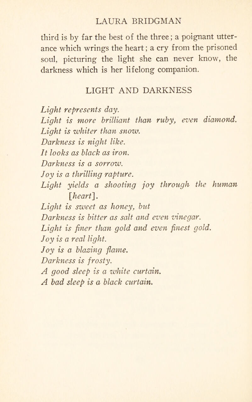 third is by far the best of the three; a poignant utter¬ ance which wrings the heart; a cry from the prisoned soul, picturing the light she can never know, the darkness which is her lifelong companion. LIGHT AND DARKNESS Light represents day. Light is more brilliant than ruby, even diamond. Light is whiter than snow. Darkness is night like. It looks as black as iron. Darkness is a sorrow. Joy is a thrilling rapture. Light yields a shooting joy through the human [heart]. Light is sweet as honey, but Darkness is bitter as salt and even vinegar. Light is finer than gold and even finest gold. Joy is a real light. Joy is a blazing flame. Darkness is frosty. A good sleep is a white curtain. A bad sleep is a black curtain.