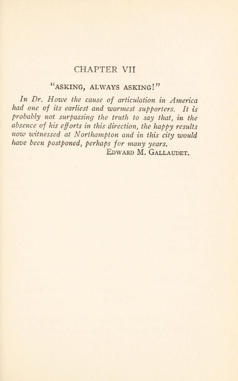 CHAPTER VII “asking, always asking!” In Dr. Howe the cause of articulation in America had one of its earliest and warmest supporters. It is probably not surpassing the truth to say that, in the absence of his efforts in this direction, the happy results now witnessed at Northampton and in this city would have been postponed, perhaps for many years. Edward M. Gallaudet.