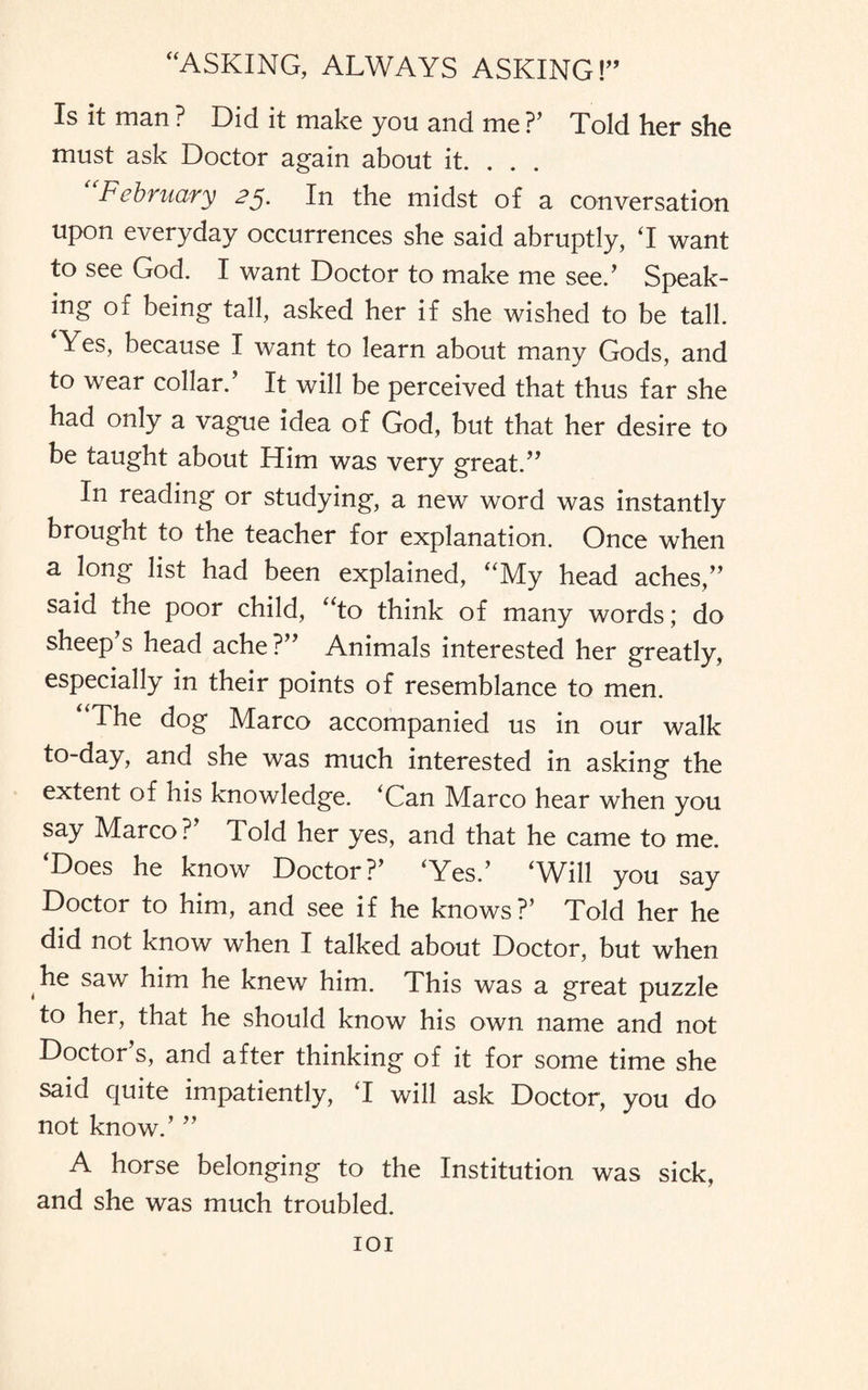 Is it man ? Did it make you and me ?’ Told her she must ask Doctor again about it. . . . February 25. In the midst of a conversation upon everyday occurrences she said abruptly, T want to see God. I want Doctor to make me see.’ Speak¬ ing of being tall, asked her if she wished to be tall. Yes, because I want to learn about many Gods, and to wear collar.’ It will be perceived that thus far she had only a vague idea of God, but that her desire to be taught about Him was very great.” In reading or studying, a new word was instantly brought to the teacher for explanation. Once when a long list had been explained, “My head aches,” said the poor child, “to think of many words; do sheep s head ache?” Animals interested her greatly, especially in their points of resemblance to men. “The dog Marco accompanied us in our walk to-day, and she was much interested in asking the extent of his knowledge. ‘Can Marco hear when you say Marco?’ Told her yes, and that he came to me. ‘Does he know Doctor?’ ‘Yes.’ ‘Will you say Doctor to him, and see if he knows?’ Told her he did not know when I talked about Doctor, but when he saw him he knew him. This was a great puzzle to her, that he should know his own name and not Doctor s, and after thinking of it for some time she said quite impatiently, ‘I will ask Doctor, you do not know.’ ” A horse belonging to the Institution was sick, and she was much troubled.
