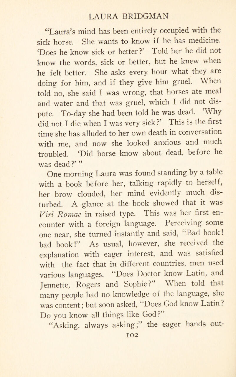 “Laura’s mind has been entirely occupied with the sick horse. She wants to know if he has medicine. ‘Does he know sick or better?’ Told her he did not know the words, sick or better, but he knew when he felt better. She asks every hour what they are doing for him, and if they give him gruel. When told no, she said I was wrong, that horses ate meal and water and that was gruel, which I did not dis¬ pute. To-day she had been told he was dead. Why did not I die when I was very sick ?’ This is the first time she has alluded to her own death in conversation with me, and now she looked anxious and much troubled. ‘Did horse know about dead, before he was dead?’ ” One morning Laura was found standing by a table with a book before her, talking rapidly to herself, her brow clouded, her mind evidently much dis¬ turbed. A glance at the book showed that it was Viri Romae in raised type. This was her first en¬ counter with a foreign language. Perceiving some one near, she turned instantly and said, “Bad book! bad book!” As usual, however, she received the explanation with eager interest, and was satisfied with the fact that in different countries, men used various languages. “Does Doctor know Latin, and Jennette, Rogers and Sophie?” When told that many people had no knowledge of the language, she was content; but soon asked, “Does God know Latin ? Do you know all things like God?” “Asking, always asking;” the eager hands out-
